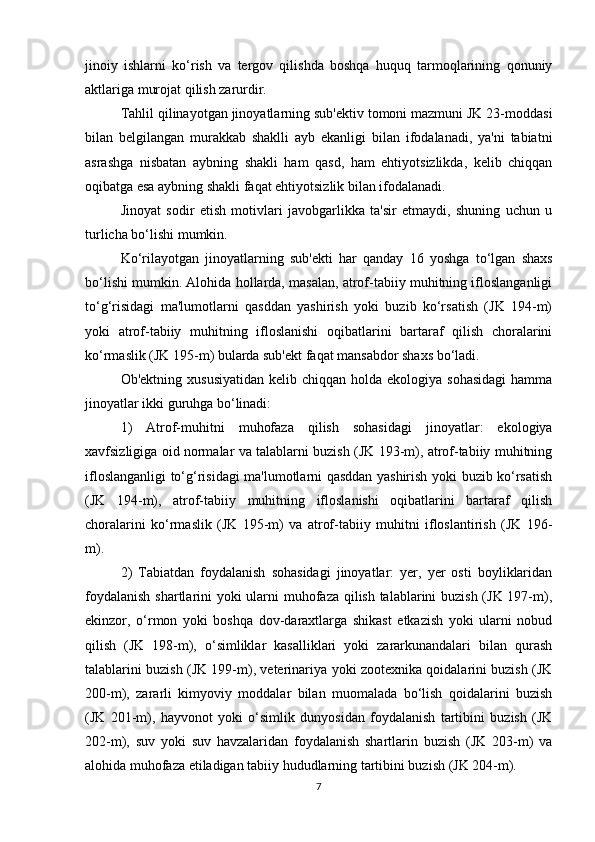 jinoiy   ishlarni   ko‘rish   va   tergov   qilishda   boshqa   huquq   tarmoqlarining   qonuniy
aktlariga murojat qilish zarurdir.
Tahlil qilinayotgan jinoyatlarning sub'ektiv tomoni mazmuni JK 23-moddasi
bilan   belgilangan   murakkab   shaklli   ayb   ekanligi   bilan   ifodalanadi,   ya'ni   tabiatni
asrashga   nisbatan   aybning   shakli   ham   qasd,   ham   ehtiyotsizlikda,   kelib   chiqqan
oqibatga esa aybning shakli faqat ehtiyotsizlik bilan ifodalanadi.
Jinoyat   sodir   etish   motivlari   javobgarlikka   ta'sir   etmaydi,   shuning   uchun   u
turlicha bo‘lishi mumkin.
Ko‘rilayotgan   jinoyatlarning   sub'ekti   har   qanday   16   yoshga   to‘lgan   shaxs
bo‘lishi mumkin. Alohida hollarda, masalan, atrof-tabiiy muhitning ifloslanganligi
to‘g‘risidagi   ma'lumotlarni   qasddan   yashirish   yoki   buzib   ko‘rsatish   (JK   194-m)
yoki   atrof-tabiiy   muhitning   ifloslanishi   oqibatlarini   bartaraf   qilish   choralarini
ko‘rmaslik (JK 195-m) bularda sub'ekt faqat mansabdor shaxs bo‘ladi.
Ob'ektning  xususiyatidan  kelib  chiqqan holda  ekologiya  sohasidagi  hamma
jinoyatlar ikki guruhga bo‘linadi:
1)   Atrof-muhitni   muhofaza   qilish   sohasidagi   jinoyatlar:   ekologiya
xavfsizligiga oid normalar va talablarni buzish (JK 193-m), atrof-tabiiy muhitning
ifloslanganligi to‘g‘risidagi ma'lumotlarni qasddan yashirish yoki buzib ko‘rsatish
(JK   194-m),   atrof-tabiiy   muhitning   ifloslanishi   oqibatlarini   bartaraf   qilish
choralarini   ko‘rmaslik   (JK   195-m)   va   atrof-tabiiy   muhitni   ifloslantirish   (JK   196-
m).
2)   Tabiatdan   foydalanish   sohasidagi   jinoyatlar:   yer,   yer   osti   boyliklaridan
foydalanish  shartlarini yoki ularni  muhofaza qilish talablarini  buzish (JK 197-m),
ekinzor,   o‘rmon   yoki   boshqa   dov-daraxtlarga   shikast   etkazish   yoki   ularni   nobud
qilish   (JK   198-m),   o‘simliklar   kasalliklari   yoki   zararkunandalari   bilan   qurash
talablarini buzish (JK 199-m), veterinariya yoki zootexnika qoidalarini buzish (JK
200-m),   zararli   kimyoviy   moddalar   bilan   muomalada   bo‘lish   qoidalarini   buzish
(JK   201-m),   hayvonot   yoki   o‘simlik   dunyosidan   foydalanish   tartibini   buzish   (JK
202-m),   suv   yoki   suv   havzalaridan   foydalanish   shartlarin   buzish   (JK   203-m)   va
alohida muhofaza etiladigan tabiiy hududlarning tartibini buzish (JK 204-m).
7 