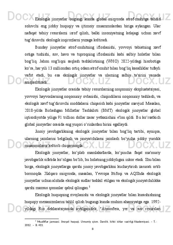 Ekologik   jinoyatlar   bugungi   kunda   global   miqyosda   atrof-muhitga   tahdid
soluvchi   eng   jiddiy   huquqiy   va   ijtimoiy   muammolardan   biriga   aylangan.   Ular
nafaqat   tabiiy   resurslarni   isrof   qilish,   balki   insoniyatning   kelajagi   uchun   xavf
tug‘diruvchi ekologik inqirozlarni yuzaga keltiradi.
Bunday   jinoyatlar   atrof-muhitning   ifloslanishi,   yovvoyi   tabiatning   xavf
ostiga   tushishi,   suv,   havo   va   tuproqning   ifloslanishi   kabi   salbiy   holatlar   bilan
bog‘liq.   Jahon   sog‘liqni   saqlash   tashkilotining   (WHO)   2022-yildagi   hisobotiga
ko‘ra, har yili 13 milliondan ortiq odam atrof-muhit bilan bog‘liq kasalliklar tufayli
vafot   etadi,   bu   esa   ekologik   jinoyatlar   va   ularning   salbiy   ta'sirini   yanada
aniqlashtiradi.
Ekologik  jinoyatlar   orasida   tabiiy  resurslarning noqonuniy  ekspluatatsiyasi,
yovvoyi hayvonlarning noqonuniy ovlanishi, chiqindilarni noqonuniy tashlash, va
ekologik xavf tug‘diruvchi moddalarni chiqarish kabi jinoyatlar mavjud. Masalan,
2018-yilda   Birlashgan   Millatlar   Tashkiloti   (BMT)   ekologik   jinoyatlar   global
iqtisodiyotda yiliga 91 trillion dollar zarar yetkazishini  e'lon qildi. Bu ko‘rsatkich
global jinoyatlar orasida eng yuqori o‘rinlardan birini egallaydi.
Jinoiy   javobgarlikning   ekologik   jinoyatlar   bilan   bog‘liq   tartibi,   ayniqsa,
ularning   jazolarini   belgilash   va   jinoyatchilarni   jazolash   bo‘yicha   jiddiy   yuridik
muammolarni keltirib chiqarmoqda.
Ekologik   jinoyatlar,   ko‘plab   mamlakatlarda,   ko‘pincha   faqat   ma'muriy
javobgarlik sifatida ko‘rilgan bo‘lib, bu holatning jiddiyligini inkor etadi. Shu bilan
birga,  ekologik jinoyatlarga  qarshi  jinoiy  javobgarlikni   kuchaytirish  zarurati  ortib
bormoqda.   Xalqaro   miqyosda,   masalan,   Yevropa   Ittifoqi   va   AQShda   ekologik
jinoyatlar uchun alohida ekologik sudlar tashkil etilgan va ekologik jinoyatchilikka
qarshi maxsus qonunlar qabul qilingan. 2
Ekologik  huquqning rivojlanishi  va  ekologik  jinoyatlar   bilan  kurashishning
huquqiy mexanizmlarini tahlil qilish bugungi kunda muhim ahamiyatga ega. 1992-
yildagi   Rio   deklaratsiyasida   aytilganidek,   "Atmosfera,   yer   va   suv   resurslari
2
  Mualliflar  jamoasi.  Jinoyat  huquqi.  Umumiy  qism.  Darslik.  Ichki  ishlar  vazirligi Akademiyasi.  –  T.:  
2012.  –  B. 411.
8 