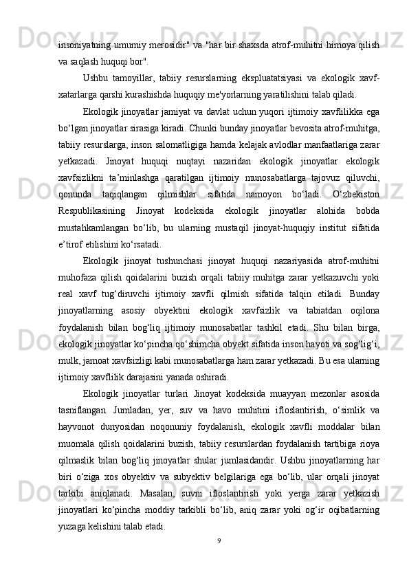 insoniyatning umumiy merosidir" va "har bir shaxsda atrof-muhitni himoya qilish
va saqlash huquqi bor".
Ushbu   tamoyillar,   tabiiy   resurslarning   ekspluatatsiyasi   va   ekologik   xavf-
xatarlarga qarshi kurashishda huquqiy me'yorlarning yaratilishini talab qiladi.
Ekologik jinoyatlar jamiyat va davlat uchun yuqori ijtimoiy xavflilikka ega
bo‘lgan jinoyatlar sirasiga kiradi. Chunki bunday jinoyatlar bevosita atrof-muhitga,
tabiiy resurslarga, inson salomatligiga hamda kelajak avlodlar manfaatlariga zarar
yetkazadi.   Jinoyat   huquqi   nuqtayi   nazaridan   ekologik   jinoyatlar   ekologik
xavfsizlikni   ta’minlashga   qaratilgan   ijtimoiy   munosabatlarga   tajovuz   qiluvchi,
qonunda   taqiqlangan   qilmishlar   sifatida   namoyon   bo‘ladi.   O‘zbekiston
Respublikasining   Jinoyat   kodeksida   ekologik   jinoyatlar   alohida   bobda
mustahkamlangan   bo‘lib,   bu   ularning   mustaqil   jinoyat-huquqiy   institut   sifatida
e’tirof etilishini ko‘rsatadi.
Ekologik   jinoyat   tushunchasi   jinoyat   huquqi   nazariyasida   atrof-muhitni
muhofaza   qilish   qoidalarini   buzish   orqali   tabiiy   muhitga   zarar   yetkazuvchi   yoki
real   xavf   tug‘diruvchi   ijtimoiy   xavfli   qilmish   sifatida   talqin   etiladi.   Bunday
jinoyatlarning   asosiy   obyektini   ekologik   xavfsizlik   va   tabiatdan   oqilona
foydalanish   bilan   bog‘liq   ijtimoiy   munosabatlar   tashkil   etadi.   Shu   bilan   birga,
ekologik jinoyatlar ko‘pincha qo‘shimcha obyekt sifatida inson hayoti va sog‘lig‘i,
mulk, jamoat xavfsizligi kabi munosabatlarga ham zarar yetkazadi. Bu esa ularning
ijtimoiy xavflilik darajasini yanada oshiradi.
Ekologik   jinoyatlar   turlari   Jinoyat   kodeksida   muayyan   mezonlar   asosida
tasniflangan.   Jumladan,   yer,   suv   va   havo   muhitini   ifloslantirish,   o‘simlik   va
hayvonot   dunyosidan   noqonuniy   foydalanish,   ekologik   xavfli   moddalar   bilan
muomala   qilish   qoidalarini   buzish,   tabiiy   resurslardan   foydalanish   tartibiga   rioya
qilmaslik   bilan   bog‘liq   jinoyatlar   shular   jumlasidandir.   Ushbu   jinoyatlarning   har
biri   o‘ziga   xos   obyektiv   va   subyektiv   belgilariga   ega   bo‘lib,   ular   orqali   jinoyat
tarkibi   aniqlanadi.   Masalan,   suvni   ifloslantirish   yoki   yerga   zarar   yetkazish
jinoyatlari   ko‘pincha   moddiy   tarkibli   bo‘lib,   aniq   zarar   yoki   og‘ir   oqibatlarning
yuzaga kelishini talab etadi.
9 