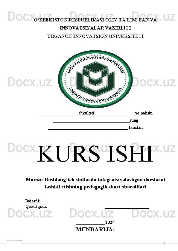 2O‘ZBEKISTON RESPUBLIKASI OLIY TA’LIM, FAN VA
INNOVATSIYALAR VAZIRLIGI 
URGANCH  INNOVATSION  UNIVERSITETI
___________________ fakulteti ___________________yo‘nalishi
_____________________________________ning
______________________________________ fanidan
K URS ISHI
M avzu:  Boshlang ich sinflarda integratsiyalashgan darslarniʼ
tashkil etishning pedagogik shart sharoitlari
Bajardi:                                                               ____________________  
Qabul qildi:                                                       _____________________
 
______________ 2024
MUNDARIJA: 
