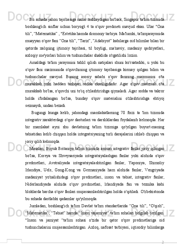 2Bu sohada jahon tajribasiga nazar tashlaydigan bo'lsak, Singapur ta'lim tizimida
boshlang'ich   sinflar   uchun   boryog'i   4   ta   o'quv   predmeti   mavjud   ekan.   Ular   "Ona
tili”, “Matematika” , "Estetika hamda dismoniy tarbiya. Ma'lumki, ta'limjarayonida
muayyan o'quv fani “Ona tili”, ”Tarix”, ”Adabiyot” kabilarga oid bilimlar bilan bir
qatorda   xalqning   ijtimoiy   tajribasi,   til   boyligi,   ma'naviy,   madaniy   qadriyatlari,
axloqiy me'yorlari bilim va tushunchalar shaklida o'rgatilishi lozim. 
Amaldagi   ta'lim   jarayonini   tahlil   qilish   natijalari   shuni   ko'rsatadiki,   u   yoki   bu
o'quv   fani   mazmunida   o'quvchining   ijtimoiy   tajribasiga   kirmay   qolgan   bilim   va
tushunchalar   mavjud.   Buning   asosiy   sababi   o'quv   fanining   mazmunini   o'ta
murakkab   yoki   haddan   tashqari   sodda   ekanligidadir.   Agar   o'quv   materiali   o'ta
murakkab bo'lsa, o'quvchi uni to'iq o'zlashtirishga qiynaladi. Agar sodda va takror
holda   ifodalangan   bo ' lsa,   bunday   o ' quv   materialini   o ' zlashtirishga   ehtiyoj
sezmaydi, undan bezadi. 
  Bugungi   kunga   kelib,   jahondagi   mamlakatlarning   70   foizi   ta   'lim   tizimida
integrativ xarakterdagi o'quv dasturlari va darsliklardan foydalanib kelmoqda. Har
bir   mamlakat   ayni   shu   davlatning   ta'lim   tizimiga   qo'yilgan   buyurt-maning
tabiatidan kelib chiqqan holda integratsiyaning turli darajalarini ishlab chiqqan va
joriy qilib kelmoqda. 
Masalan, Buyuk Britaniya ta'lim tizimida asosan integrativ fanlar joriy qilingan
bo'lsa,   Koreya   va   Shveysariyada   integratsiyalashgan   fanlar   yoki   alohida   o'quv
predmetlari,   Avstraliyada   integratsiyalashtirilgan   fanlar,   Yaponiya,   Shimoliy
Irlandiya,   Uels,   Gong-Kong   va   Germaniyada   ham   alohida   fanlar,   Vengriyada
madaniyat   yo'nalishidagi   o'quv   predmetlari,   inson   va   tabiat,   integrativ   fanlar,
Niderlandiyada   alohida   o'quv   predmetlari,   lrlandiyada   fan   va   texnika   kabi
bloklarda barcha o'quv fanlari mujassamlashtirilgan holda o'qitiladi. O'zbekistonda
bu sohada dastlabki qadamlar qo'yilmoqda. 
Jumladan,   boshlang'ich   ta'lim   Davlat   ta'hm   standartlarida   “Ona   tili”,   "O'qish”,
“Matematika”, “Tabiat” hamda “Inson vajamiyat” ta'lim sohalari belgilab berilgan.
"Inson   va   jamiyat   “ta'lim   sohasi   o ' zida   bir   qator   o ' quv   predmetlariga   oid
tushunchalarini  mujassamlashtirgan.  Axloq, nafosat  tarbiyasi,  iqtisodiy bilimlarga
