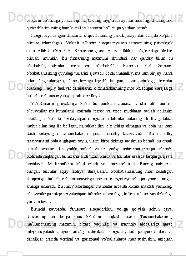 2barqaror bo’lishiga yordam qiladi, bizning tuyg’u-hissiyotlarimizning, shuningdek,
qiziqishlarimizning ham kuchli va barqaror bo’lishiga yordam beradi. 
Integratsiyalashgan  darslarda o’quvchilarning psixik jarayonlari haqida ko’plab
olimlar   izlanishgan.   Maktab   ta’limini   integratsiyalash   jarayonining   psixologik
asosi   sifatida   olim   Y.A.   Samarinning   assotsiativ   tafakkur   to’g’risidagi   fikrlari
olinishi   mumkin.   Bu   fikrlarning   mazmuni   shundaki,   har   qanday   bilim   bu
o’xshatish,   bilimlar   tizimi   esa   o’xshatishlar   tizimidir.   Y.A.   Samarin
o’xshatishlarning quyidagi turlarini ajratadi:  lokal (mahalliy, ma’lum bir joy, narsa
bilan   chegaralangan);     biror   tizimga   tegishli   bo’lgan;     tizim   ichidagi;     tizimlar	
  
orasidagi;     aqliy   faoliyat   darajalarini   o’xshatishlarining   mos   keladigan   darajasiga	

birlashtirish xususiyatiga qarab tasniflaydi. 
Y.A.Samarin   g’oyalariga   ko’ra   bu   punktlar   asosida   darslar   olib   borilsa,
o’quvchilar   ma’lumotlarni   xotirada   tezroq   va   uzoq   muddatga   saqlab   qolishini
takidlagan.   Ya’niki,   berilayotgan   integratsion   bilimlar   bolaning   atrofidagi   tabiat
muhit   bilan   bog’liq   bo’lgan,   murakkablikni   o’z   ichiga   olmagan   va   bola   har   kuni
duch   kelayotgan   tushunchalar   majmui   mahalliy   tasavvuridir.   Bu   mahalliy
tasavvurlarni bola anglagani sayin, ularni biror tizimga taqsimlab boradi, bu orqali
u   tushunchalarni   tez   yodda   saqlash   va   tez   yodga   tushirishni   amalga   oshiradi.
Xotirada saqlangan bilimlarni endi tizim ichida va tizimlar orasida farqlarga ajrata
boshlaydi.   Ma’lumotlarni   tahlil   qiladi   va   umumlashtiradi.   Buning   natijasida
olingan   bilimlar   aqliy   faoliyat   darajalarini   o’xshatishlarining   mos   keladigan
darajasiga   birlashtirish   xususiyatiga   qarab   integratsiyalash   jarayonini   ongda
amalga   oshiradi.   Bu   ilmiy   asoslangan   manbalar   asosida   kichik   maktab   yoshidagi
o’quvchilarga   integratsiyalashgan   bilimlarni   berishga,   ta’lim   sifatini   yaxshilashga
yordam beradi. 
Birinchi   navbatda,   fanlararo   aloqadorlikni   yo’lga   qo’yish   uchun   qaysi
darslarning   bir   biriga   mos   kelishini   aniqlash   lozim.   Tushunchalarning,
ma’lumotlarning   mazmuni   o’zaro   yaqinligi   va   mantiqiy   aloqalariga   qarab
integratsiyalash   jarayoni   amalga   oshiriladi.   Integratsiyalash   jarayonida   dars   va
darsliklar   orasida   vertikal   va   gorizontal   yo’nalishlarda   mos   tushushini   aniqlash 
