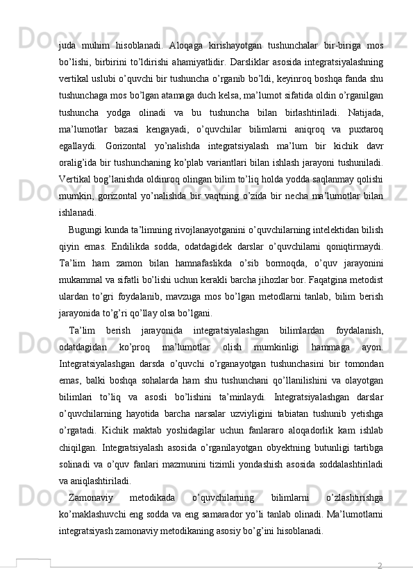 2juda   muhim   hisoblanadi.   Aloqaga   kirishayotgan   tushunchalar   bir-biriga   mos
bo’lishi,   birbirini   to’ldirishi   ahamiyatlidir.   Darsliklar   asosida   integratsiyalashning
vertikal uslubi o’quvchi bir tushuncha o’rganib bo’ldi, keyinroq boshqa fanda shu
tushunchaga mos bo’lgan atamaga duch kelsa, ma’lumot sifatida oldin o’rganilgan
tushuncha   yodga   olinadi   va   bu   tushuncha   bilan   birlashtiriladi.   Natijada,
ma’lumotlar   bazasi   kengayadi,   o’quvchilar   bilimlarni   aniqroq   va   puxtaroq
egallaydi.   Gorizontal   yo’nalishda   integratsiyalash   ma’lum   bir   kichik   davr
oralig’ida bir tushunchaning ko’plab variantlari bilan ishlash jarayoni tushuniladi.
Vertikal bog’lanishda oldinroq olingan bilim to’liq holda yodda saqlanmay qolishi
mumkin,   gorizontal   yo’nalishda   bir   vaqtning   o’zida   bir   necha   ma’lumotlar   bilan
ishlanadi. 
Bugungi kunda ta’limning rivojlanayotganini o’quvchilarning intelektidan bilish
qiyin   emas.   Endilikda   sodda,   odatdagidek   darslar   o’quvchilarni   qoniqtirmaydi.
Ta’lim   ham   zamon   bilan   hamnafaslikda   o’sib   bormoqda,   o’quv   jarayonini
mukammal va sifatli bo’lishi uchun kerakli barcha jihozlar bor. Faqatgina metodist
ulardan   to’gri   foydalanib,   mavzuga   mos   bo’lgan   metodlarni   tanlab,   bilim   berish
jarayonida to’g’ri qo’llay olsa bo’lgani. 
Ta’lim   berish   jarayonida   integratsiyalashgan   bilimlardan   foydalanish,
odatdagidan   ko’proq   ma’lumotlar   olish   mumkinligi   hammaga   ayon.
Integratsiyalashgan   darsda   o’quvchi   o’rganayotgan   tushunchasini   bir   tomondan
emas,   balki   boshqa   sohalarda   ham   shu   tushunchani   qo’llanilishini   va   olayotgan
bilimlari   to’liq   va   asosli   bo’lishini   ta’minlaydi.   Integratsiyalashgan   darslar
o’quvchilarning   hayotida   barcha   narsalar   uzviyligini   tabiatan   tushunib   yetishga
o’rgatadi.   Kichik   maktab   yoshidagilar   uchun   fanlararo   aloqadorlik   kam   ishlab
chiqilgan.   Integratsiyalash   asosida   o’rganilayotgan   obyektning   butunligi   tartibga
solinadi   va   o’quv   fanlari   mazmunini   tizimli   yondashish   asosida   soddalashtiriladi
va aniqlashtiriladi. 
Zamonaviy   metodikada   o’quvchilarning   bilimlarni   o’zlashtirishga
ko’maklashuvchi  eng sodda va eng samarador yo’li tanlab olinadi. Ma’lumotlarni
integratsiyash zamonaviy metodikaning asosiy bo’g’ini hisoblanadi.