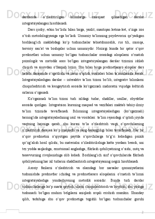 2darslarida   o‘zlashtirilgan   bilimlarga   murojaat   qilinadigan   darslar
integratsiyalangan hisoblanadi. 
Dars  ijodiy,  erkin  bo‘lishi  bilan  birga,  yaxlit,  mantiqan  ketma-ket,  o‘ziga   xos
o‘tish   metodologiyasiga  ega   bo‘ladi.  Umumiy  ta’limning  poydevorini   qo‘yadigan
boshlang‘ich   maklabdagi   ko‘p   tushunchalar   tabiatshunoslik,   rus   tili,   musiqa,
tasviriy   san’at   va   boshqalar   uchun   umumiydir.   Hozirgi   kunda   bir   qator   o‘quv
predmetlari   uchun   umumiy   bo‘lgan   tushunchalar   orasidagi   aloqalarni   o‘rnatish
psixologik   va   metodik   asos   bo‘lgan   integratsiyalangan   darslar   tizimini   ishlab
chiqish   va   sinovdan   o‘lkazish   lozim.   Shu   bilan   birga   predmetlararo   aloqalar   dars
tarkibi darajasida o‘rgatilishi va zarur o‘qitish vositalari bilan ta’minlanishi kerak.
Integratsiyalashgan   darslar   –   interaktiv   ta’lim   tizimi   bo‘lib,   integrativ   bilimlarni
chuqurlashtirish   va   kengaytirish   asosida   ko‘rgazmali   mahoratni   vujudga   keltirish
sirlarini o‘rganadi. 
Ko‘rgazmali   ta’lim   tizimi   turli   xildagi   turlar,   shakllar,   usullar,   obyektlar
asosida   qurilgan.   Integratsion   kursning   maqsad   va   vazifalari   maktab   tabiiy-ilmiy
ta’lim   tizimida   tavsiflanadi.   Bilimning   integratsiyalashgan   (ko‘rgazmali)
tarmog‘ida integratsiyalashning usul va vositalari: ta’lim rejasidagi o‘qitish joyida
vaqtning   hajmiga   qarab,   shu   kursni   to‘la   o‘zlashtrish   vaqti   o‘quvchilarning
o‘zlashtirish darajasi ko‘p maqsadli va rang-barangliligi bilan tavsiflanadi. Har bir
o‘quv   predmetini   o‘qiyotgan   paytda   o‘quvchilarga   to‘g‘ri   keladigan   psixik
qo‘zg‘alish   hosil   qilishi,   bu   materialni   o‘zlashtirilishiga   katta   yordam   beradi,   uni
tez yodda saqlashga, emotsional anglashga, fikrlash qobiliyatining o‘sishi, nutq va
tasavvurning   rivojlanishiga   olib   keladi.   Boshlang‘ich   sinf   o‘quvchilarida   fikrlash
qobiliyatining har xil turlarini shakllantirish integratsiyaning negizi hisoblanadi. 
Asosiy   fanlarni   o‘zlashtirish   va   olamdagi   bor   narsalar   qonuniyatlarini
tushunishda   predmetlar   ichidag   va   predmetlararo   aloqalarini   o‘rnatish   ta’limni
integratsiyalashga   yondashuvning   metodik   asosidir.   Bunda   turli   darslar
tushunchalariga ko‘p marta qaytish, ularni chuqurlashtirish va boyitish, shu yoshga
tushunarli   bo‘lgan   muhim   belgilarni   aniqlash   orqali   erishish   mumkin.   Shunday
qilib,   tarkibiga   shu   o‘quv   predmetiga   tegishli   bo‘lgan   tushunchalar   guruhi