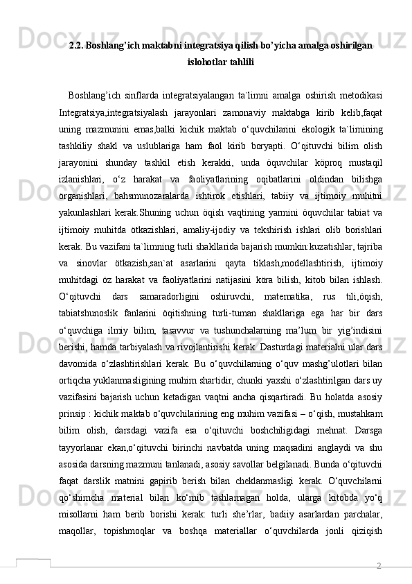 22.2. Boshlang’ich maktabni integratsiya qilish bo’yicha amalga oshirilgan
islohotlar tahlili
Boshlang’ich   sinflarda   integratsiyalangan   ta`limni   amalga   oshirish   metodikasi
Integratsiya,integratsiyalash   jarayonlari   zamonaviy   maktabga   kirib   kelib,faqat
uning   mazmunini   emas,balki   kichik   maktab   o‘quvchilarini   ekologik   ta`limining
tashkiliy   shakl   va   uslublariga   ham   faol   kirib   boryapti.   O‘qituvchi   bilim   olish
jarayonini   shunday   tashkil   etish   kerakki,   unda   öquvchilar   köproq   mustaqil
izlanishlari,   o‘z   harakat   va   faoliyatlarining   oqibatlarini   oldindan   bilishga
örganishlari,   bahsmunozaralarda   ishtirok   etishlari,   tabiiy   va   ijtimoiy   muhitni
yakunlashlari   kerak.Shuning   uchun   öqish   vaqtining   yarmini   öquvchilar   tabiat   va
ijtimoiy   muhitda   ötkazishlari,   amaliy-ijodiy   va   tekshirish   ishlari   olib   borishlari
kerak. Bu vazifani ta`limning turli shakllarida bajarish mumkin:kuzatishlar, tajriba
va   sinovlar   ötkazish,san`at   asarlarini   qayta   tiklash,modellashtirish,   ijtimoiy
muhitdagi   öz   harakat   va   faoliyatlarini   natijasini   köra   bilish,   kitob   bilan   ishlash.
O‘qituvchi   dars   samaradorligini   oshiruvchi,   matematika,   rus   tili,öqish,
tabiatshunoslik   fanlarini   öqitishning   turli-tuman   shakllariga   ega   har   bir   dars
o‘quvchiga   ilmiy   bilim,   tasavvur   va   tushunchalarning   ma’lum   bir   yig’indisini
berishi, hamda tarbiyalash va rivojlantirishi kerak. Dasturdagi materialni ular dars
davomida   o‘zlashtirishlari   kerak.   Bu   o‘quvchilarning   o‘quv   mashg’ulotlari   bilan
ortiqcha yuklanmasligining muhim shartidir, chunki yaxshi o‘zlashtirilgan dars uy
vazifasini   bajarish   uchun   ketadigan   vaqtni   ancha   qisqartiradi.   Bu   holatda   asosiy
prinsip : kichik maktab o‘quvchilarining eng muhim vazifasi – o‘qish, mustahkam
bilim   olish,   darsdagi   vazifa   esa   o‘qituvchi   boshchiligidagi   mehnat.   Darsga
tayyorlanar   ekan,o‘qituvchi   birinchi   navbatda   uning   maqsadini   anglaydi   va   shu
asosida darsning mazmuni tanlanadi, asosiy savollar belgilanadi. Bunda o‘qituvchi
faqat   darslik   matnini   gapirib   berish   bilan   cheklanmasligi   kerak.   O‘quvchilarni
qo‘shimcha   material   bilan   ko‘mib   tashlamagan   holda,   ularga   kitobda   yo‘q
misollarni   ham   berib   borishi   kerak:   turli   she’rlar,   badiiy   asarlardan   parchalar,
maqollar,   topishmoqlar   va   boshqa   materiallar   o‘quvchilarda   jonli   qiziqish