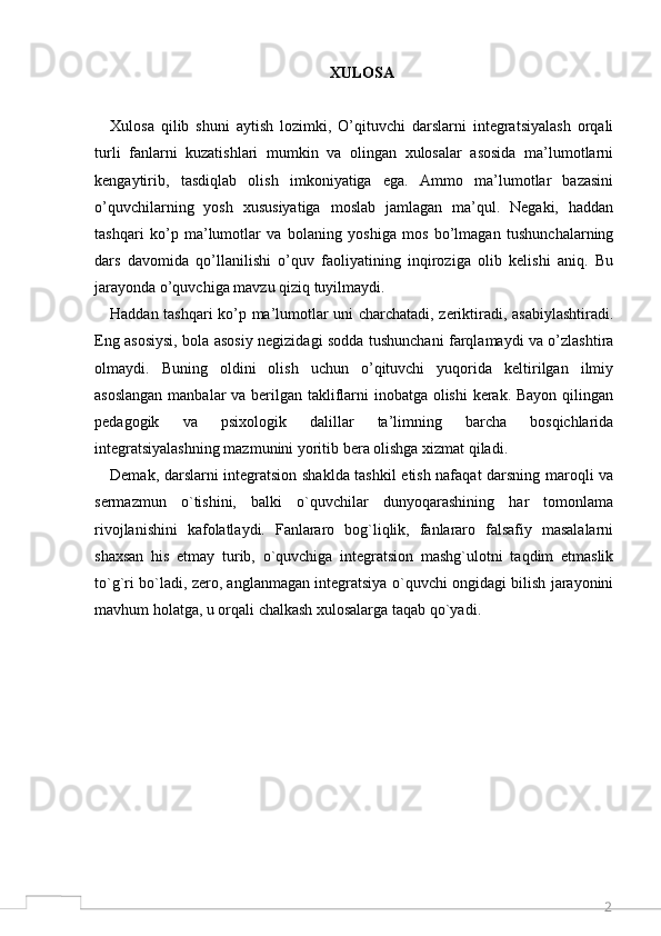 2XULOSA
Xulosa   qilib   shuni   aytish   lozimki,   O’qituvchi   darslarni   integratsiyalash   orqali
turli   fanlarni   kuzatishlari   mumkin   va   olingan   xulosalar   asosida   ma’lumotlarni
kengaytirib,   tasdiqlab   olish   imkoniyatiga   ega.   Ammo   ma’lumotlar   bazasini
o’quvchilarning   yosh   xususiyatiga   moslab   jamlagan   ma’qul.   Negaki,   haddan
tashqari   ko’p   ma’lumotlar   va   bolaning   yoshiga   mos   bo’lmagan   tushunchalarning
dars   davomida   qo’llanilishi   o’quv   faoliyatining   inqiroziga   olib   kelishi   aniq.   Bu
jarayonda o’quvchiga mavzu qiziq tuyilmaydi. 
Haddan tashqari ko’p ma’lumotlar uni charchatadi, zeriktiradi, asabiylashtiradi.
Eng asosiysi, bola asosiy negizidagi sodda tushunchani farqlamaydi va o’zlashtira
olmaydi.   Buning   oldini   olish   uchun   o’qituvchi   yuqorida   keltirilgan   ilmiy
asoslangan  manbalar  va berilgan takliflarni  inobatga olishi  kerak. Bayon  qilingan
pedagogik   va   psixologik   dalillar   ta’limning   barcha   bosqichlarida
integratsiyalashning mazmunini yoritib bera olishga xizmat qiladi .
Demak, darslarni integratsion shaklda tashkil etish nafaqat darsning maroqli va
sermazmun   o`tishini,   balki   o`quvchilar   dunyoqarashining   har   tomonlama
rivojlanishini   kafolatlaydi.   Fanlararo   bog`liqlik,   fanlararo   falsafiy   masalalarni
shaxsan   his   etmay   turib,   o`quvchiga   integratsion   mashg`ulotni   taqdim   etmaslik
to`g`ri bo`ladi, zero, anglanmagan integratsiya o`quvchi ongidagi bilish jarayonini
mavhum holatga, u orqali chalkash xulosalarga taqab qo`yadi.