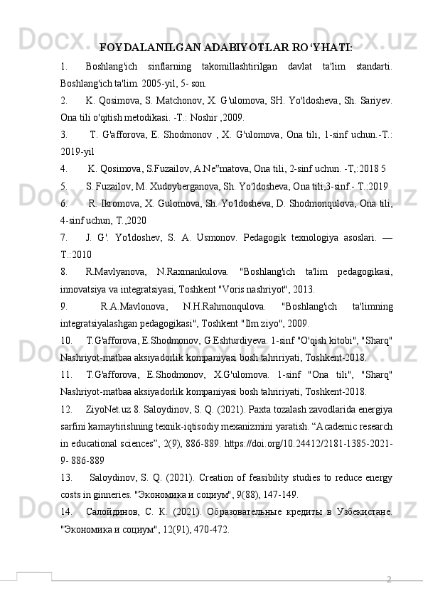 2FOYDALANILGAN ADABIYOTLAR RO‘YHATI:
1. Boshlang ' ich   sinflarning   takomillashtirilgan   davlat   ta'lim   standarti.
Boshlang ' ich ta'lim. 2005-yil, 5- son. 
2. K. Qosimova, S. Matchonov, X. G ' ulomova, SH. Yo ' ldosheva, Sh. Sariyev.
Ona tili o ' qitish metodikasi. -T.: Noshir ,2009. 
3.   T.   G ' afforova,   E.   Shodmonov   ,   X.   G ' ulomova,   Ona   tili,   1-sinf   uchun.-T.:
2019-yil 
4.  K. Qosimova, S.Fuzailov, A.Ne matova, Ona tili, 2-sinf uchun. -T,:2018 5‟
5. S. Fuzailov, M. Xudoyberganova, Sh. Yo ' ldosheva, Ona tili,3-sinf.- T.:2019 
6.  R. Ikromova, X. Gulomova, Sh. Yo ' ldosheva, D. Shodmonqulova, Ona tili,
4-sinf uchun, T.,2020 
7. J.   G ' .   Yo ' ldoshev,   S.   A.   Usmonov.   Pedagogik   texnologiya   asoslari.   —
Т.:2010 
8. R.Mavlyanova,   N.Raxmankulova.   "Boshlang'ich   ta'lim   pedagogikasi,
innovatsiya va integratsiyasi, Toshkent "Voris nashriyot", 2013.
9.   R.A.Mavlonova,   N.H.Rahmonqulova.   "Boshlang'ich   ta'limning
integratsiyalashgan pedagogikasi", Toshkent "Ilm ziyo", 2009.
10. T.G'afforova, E.Shodmonov, G.Eshturdiyeva. 1-sinf "O'qish kitobi", "Sharq"
Nashriyot-matbaa aksiyadorlik kompaniyasi bosh tahririyati, Toshkent-2018. 
11. T.G'afforova,   E.Shodmonov,   X.G'ulomova.   1-sinf   "Ona   tili",   "Sharq"
Nashriyot-matbaa aksiyadorlik kompaniyasi bosh tahririyati, Toshkent-2018. 
12. ZiyoNet.uz 8. Saloydinov, S. Q. (2021). Paxta tozalash zavodlarida energiya
sarfini kamaytirishning texnik-iqtisodiy mexanizmini yaratish. “Academic research
in educational sciences”, 2(9), 886-889. https://doi.org/10.24412/2181-1385-2021-
9- 886-889 
13.   Saloydinov,   S.   Q.   (2021).   Creation   of   feasibility   studies   to   reduce   energy
costs in ginneries. "Экономика и социум", 9(88), 147-149. 
14. Caлойдинов,   C.   К.   (2021).   Образовательные   кредиты   в   Узбекистане.
"Экономика и социум", 12(91), 470-472.  