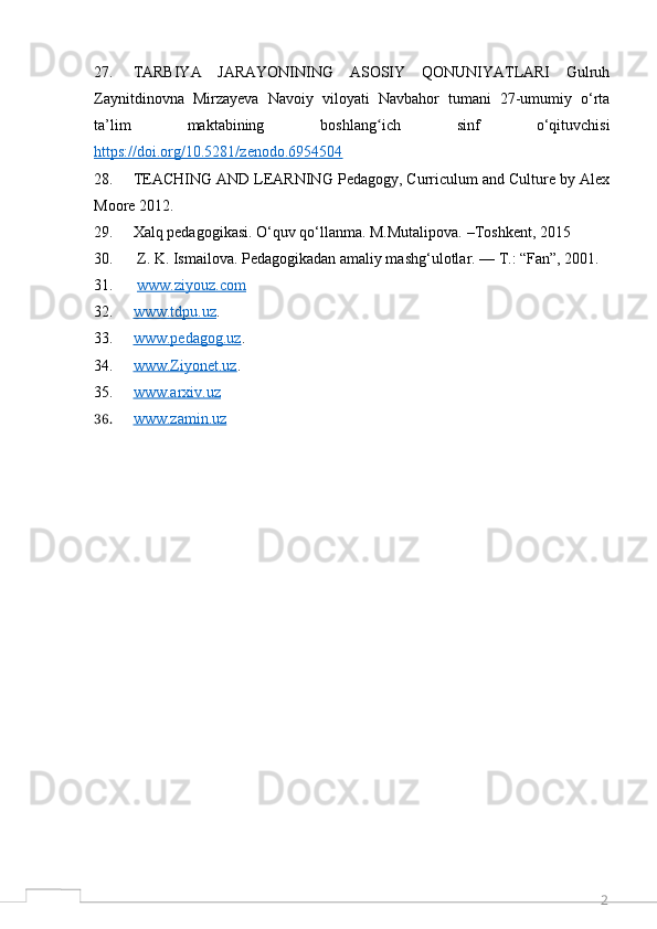 227. TARBIYA   JARAYONINING   ASOSIY   QONUNIYATLARI   Gulruh
Zaynitdinovna   Mirzayeva   Navoiy   viloyati   Navbahor   tumani   27-umumiy   o‘rta
ta’lim   maktabining   boshlang ich   sinf   o‘qituvchisiʻ
https://doi.org/10.5281/zenodo.6954504
28. TEACHING AND LEARNING Pedagogy, Curriculum and Culture by Alex
Moore 2012.
29. Xalq pedagogikasi. O‘quv qo‘llanma. M.Mutalipova. –Toshkent, 2015
30.  Z. K. Ismailova. Pedagogikadan amaliy mashg‘ulotlar. — T.: “Fan”, 2001. 
31.   www.ziyouz.com  
32. www.tdpu.uz    . 
33. www.pedagog.uz    . 
34. www.Ziyonet.uz    . 
35. www.arxiv.uz     
36. www.zamin.uz      