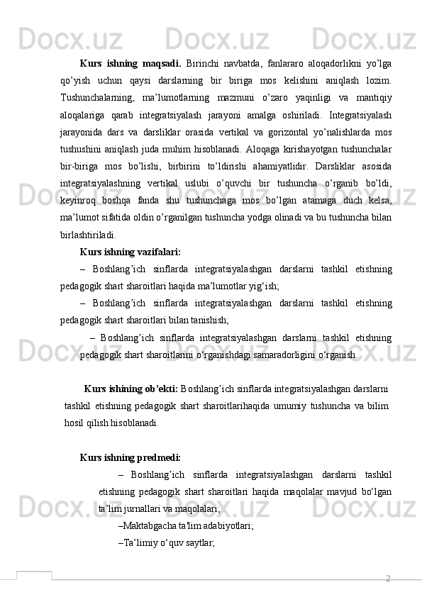 2Kurs   ishning   maqsadi.   Birinchi   navbatda,   fanlararo   aloqadorlikni   yo’lga
qo’yish   uchun   qaysi   darslarning   bir   biriga   mos   kelishini   aniqlash   lozim.
Tushunchalarning,   ma’lumotlarning   mazmuni   o’zaro   yaqinligi   va   mantiqiy
aloqalariga   qarab   integratsiyalash   jarayoni   amalga   oshiriladi.   Integratsiyalash
jarayonida   dars   va   darsliklar   orasida   vertikal   va   gorizontal   yo’nalishlarda   mos
tushushini   aniqlash   juda   muhim   hisoblanadi.   Aloqaga   kirishayotgan   tushunchalar
bir-biriga   mos   bo’lishi,   birbirini   to’ldirishi   ahamiyatlidir.   Darsliklar   asosida
integratsiyalashning   vertikal   uslubi   o’quvchi   bir   tushuncha   o’rganib   bo’ldi,
keyinroq   boshqa   fanda   shu   tushunchaga   mos   bo’lgan   atamaga   duch   kelsa,
ma’lumot sifatida oldin o’rganilgan tushuncha yodga olinadi va bu tushuncha bilan
birlashtiriladi.
Kurs ishning vazifalari:
–   Boshlang ich   sinflarda   integratsiyalashgan   darslarni   tashkil   etishningʼ
pedagogik shart sharoitlari haqida ma’lumotlar yig‘ish;
–   Boshlang ich   sinflarda   integratsiyalashgan   darslarni   tashkil   etishning
ʼ
pedagogik shart sharoitlari   bilan tanishish;
–   Boshlang ich   sinflarda   integratsiyalashgan   darslarni   tashkil   etishning	
ʼ
pedagogik shart sharoitlarini  o ‘rganishdagi samaradorligini  o ‘rganish.
Kurs   ishining   ob’ekti:   Boshlang ich sinflarda integratsiyalashgan darslarni	
ʼ
tashkil   etishning   pedagogik   shart   sharoitlari haqida   umumiy   tushuncha   va   bilim
hosil qilish hisoblanadi.
Kurs ishning predmedi:
–   Boshlang ich   sinflarda   integratsiyalashgan   darslarni   tashkil	
ʼ
etishning   pedagogik   shart   sharoitlari   haqida   maqolalar   mavjud   bo‘lgan
ta’lim jurnallari va maqolalari;
–Maktabgacha ta'lim adabiyotlari;
–Ta’limiy o‘quv saytlar; 