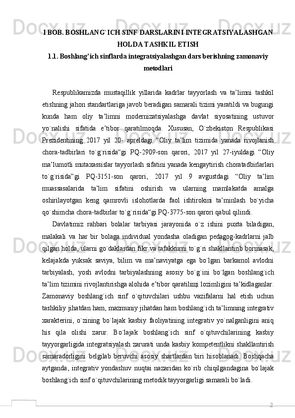 2I BOB. BOSHLANG`ICH SINF DARSLARINI INTEGRATSIYALASHGAN
HOLDA TASHKIL ETISH
1.1. Boshlang’ich sinflarda integratsiyalashgan dars berishning zamonaviy
metodlari
Respublikamizda   mustaqillik   yillarida   kadrlar   tayyorlash   va   ta’limni   tashkil
etishning jahon standartlariga javob beradigan samarali tizimi yaratildi va bugungi
kunda   ham   oliy   ta’limni   modernizatsiyalashga   davlat   siyosatining   ustuvor
yo`nalishi   sifatida   e’tibor   qaratilmoqda.   Xususan,   O`zbekiston   Respublikasi
Prezidentining   2017   yil   20-   apreldagi   “Oliy   ta’lim   tizimida   yanada   rivojlanish
chora-tadbirlari   to`g`risida“gi   PQ-2909-son   qarori,   2017   yil   27-iyuldagi   “Oliy
ma’lumotli mutaxassislar tayyorlash sifatini yanada kengaytirish choratadbirlarlari
to`g`risida”gi   PQ-3151-son   qarori,   2017   yil   9   avgustdagi   “Oliy   ta’lim
muassasalarida   ta’lim   sifatini   oshirish   va   ularning   mamlakatda   amalga
oshirilayotgan   keng   qamrovli   islohotlarda   faol   ishtirokini   ta’minlash   bo`yicha
qo`shimcha chora-tadbirlar to`g`risida“gi PQ-3775-son qarori qabul qilindi.
Davlatimiz   rahbari   bolalar   tarbiyasi   jarayonida   o`z   ishini   puxta   biladigan,
malakali   va   har   bir   bolaga   individual   yondasha   oladigan   pedagog-kadrlarni   jalb
qilgan holda, ularni go`daklardan fikr va tafakkurni to`g`ri shakllantirib bormasak,
kelajakda   yuksak   saviya,   bilim   va   ma’naviyatga   ega   bo`lgan   barkamol   avlodni
tarbiyalash,   yosh   avlodni   tarbiyalashning   asosiy   bo`g`ini   bo`lgan   boshlang`ich
ta’lim tizimini rivojlantirishga alohida e’tibor qaratiliщi lozimligini ta’kidlaganlar.
Zamonaviy   boshlang`ich   sinf   o`qituvchilari   ushbu   vazifalarni   hal   etish   uchun
tashkiliy jihatdan ham, mazmuniy jihatdan ham boshlang`ich ta’limning integrativ
xarakterini,   o`zining   bo`lajak   kasbiy   faoliyatining   integrativ   yo`nalganligini   aniq
his   qila   olishi   zarur.   Bo`lajak   boshlang`ich   sinf   o`qituvchilarining   kasbiy
tayyorgarligida integratsiyalash zarurati unda kasbiy kompetentlikni shakllantirish
samaradorligini   belgilab   beruvchi   asosiy   shartlardan   biri   hisoblanadi.   Boshqacha
aytganda,   integrativ   yondashuv   nuqtai   nazaridan   ko`rib   chiqilgandagina   bo`lajak
boshlang`ich sinf o`qituvchilarining metodik tayyorgarligi samarali bo`ladi.