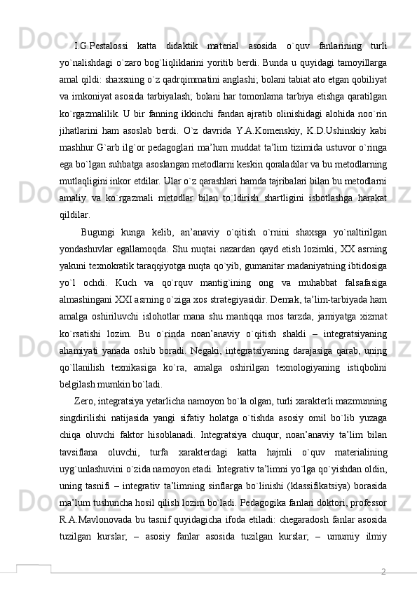 2I.G.Pestalossi   katta   didaktik   material   asosida   o`quv   fanlarining   turli
yo`nalishdagi  o`zaro bog`liqliklarini yoritib berdi. Bunda u quyidagi tamoyillarga
amal qildi: shaxsning o`z qadrqimmatini anglashi; bolani tabiat ato etgan qobiliyat
va imkoniyat asosida tarbiyalash; bolani har tomonlama tarbiya etishga qaratilgan
ko`rgazmalilik.  U  bir   fanning  ikkinchi  fandan  ajratib  olinishidagi  alohida  noo`rin
jihatlarini   ham   asoslab   berdi.   O`z   davrida   Y.A.Komenskiy,   K.D.Ushinskiy   kabi
mashhur G`arb ilg`or pedagoglari ma’lum muddat ta’lim tizimida ustuvor o`ringa
ega bo`lgan suhbatga asoslangan metodlarni keskin qoraladilar va bu metodlarning
mutlaqligini inkor etdilar. Ular o`z qarashlari hamda tajribalari bilan bu metodlarni
amaliy   va   ko`rgazmali   metodlar   bilan   to`ldirish   shartligini   isbotlashga   harakat
qildilar.
  Bugungi   kunga   kelib,   an’anaviy   o`qitish   o`rnini   shaxsga   yo`naltirilgan
yondashuvlar   egallamoqda.   Shu   nuqtai   nazardan   qayd   etish   lozimki,   XX   asrning
yakuni texnokratik taraqqiyotga nuqta qo`yib, gumanitar madaniyatning ibtidosiga
yo`l   ochdi.   Kuch   va   qo`rquv   mantig`ining   ong   va   muhabbat   falsafasiga
almashingani XXI asrning o`ziga xos strategiyasidir. Demak, ta’lim-tarbiyada ham
amalga   oshiriluvchi   islohotlar   mana   shu   mantiqqa   mos   tarzda,   jamiyatga   xizmat
ko`rsatishi   lozim.   Bu   o`rinda   noan’anaviy   o`qitish   shakli   –   integratsiyaning
ahamiyati   yanada   oshib   boradi.   Negaki,   integratsiyaning   darajasiga   qarab,   uning
qo`llanilish   texnikasiga   ko`ra,   amalga   oshirilgan   texnologiyaning   istiqbolini
belgilash mumkin bo`ladi. 
Zero, integratsiya yetarlicha namoyon bo`la olgan, turli xarakterli mazmunning
singdirilishi   natijasida   yangi   sifatiy   holatga   o`tishda   asosiy   omil   bo`lib   yuzaga
chiqa   oluvchi   faktor   hisoblanadi.   Integratsiya   chuqur,   noan’anaviy   ta’lim   bilan
tavsiflana   oluvchi,   turfa   xarakterdagi   katta   hajmli   o`quv   materialining
uyg`unlashuvini o`zida namoyon etadi. Integrativ ta’limni yo`lga qo`yishdan oldin,
uning   tasnifi   –   integrativ   ta’limning   sinflarga   bo`linishi   (klassifikatsiya)   borasida
ma’lum tushuncha hosil qilish lozim bo`ladi. Pedagogika fanlari doktori, professor
R.A.Mavlonovada  bu tasnif  quyidagicha  ifoda etiladi:  chegaradosh  fanlar  asosida
tuzilgan   kurslar;   –   asosiy   fanlar   asosida   tuzilgan   kurslar;   –   umumiy   ilmiy