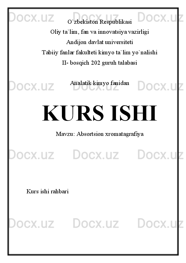 O`zbekiston Respublikasi
Oliy ta`lim, fan va innovatsiya vazirligi
Andijon davlat universiteti 
Tabiiy fanlar fakulteti kimyo ta`lim yo`nalishi 
II- bosqich 202 guruh talabasi
Analatik kimyo fanidan 
KURS ISHI
Mavzu:  Absortsion xromatagrafiya
Kurs ishi rahbari