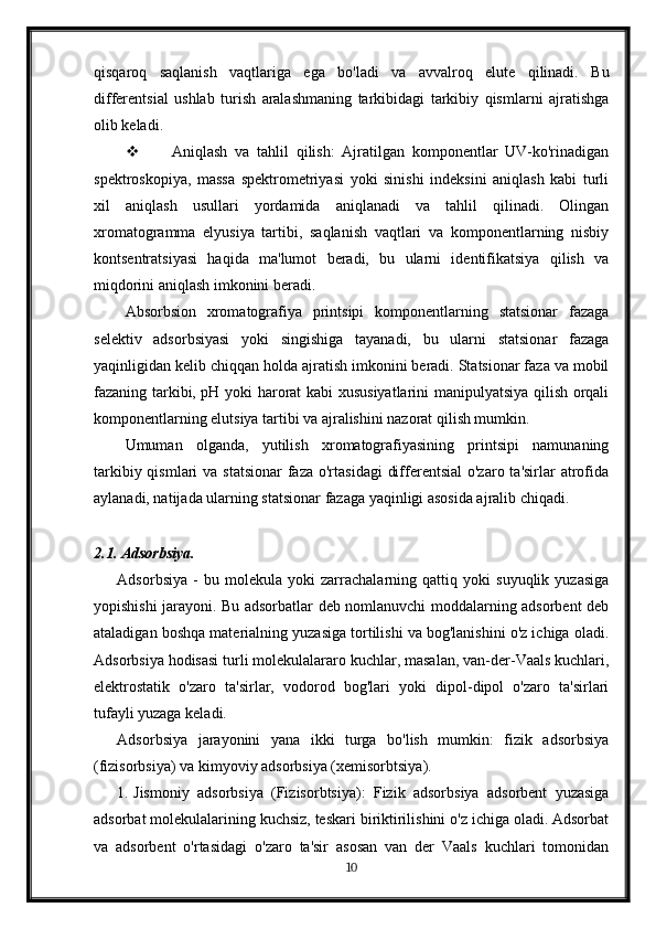 qisqaroq   saqlanish   vaqtlariga   ega   bo'ladi   va   avvalroq   elute   qilinadi.   Bu
differentsial   ushlab   turish   aralashmaning   tarkibidagi   tarkibiy   qismlarni   ajratishga
olib keladi.
 Aniqlash   va   tahlil   qilish:   Ajratilgan   komponentlar   UV-ko'rinadigan
spektroskopiya,   massa   spektrometriyasi   yoki   sinishi   indeksini   aniqlash   kabi   turli
xil   aniqlash   usullari   yordamida   aniqlanadi   va   tahlil   qilinadi.   Olingan
xromatogramma   elyusiya   tartibi,   saqlanish   vaqtlari   va   komponentlarning   nisbiy
kontsentratsiyasi   haqida   ma'lumot   beradi,   bu   ularni   identifikatsiya   qilish   va
miqdorini aniqlash imkonini beradi.
Absorbsion   xromatografiya   printsipi   komponentlarning   statsionar   fazaga
selektiv   adsorbsiyasi   yoki   singishiga   tayanadi,   bu   ularni   statsionar   fazaga
yaqinligidan kelib chiqqan holda ajratish imkonini beradi. Statsionar faza va mobil
fazaning tarkibi, pH yoki harorat kabi xususiyatlarini manipulyatsiya qilish orqali
komponentlarning elutsiya tartibi va ajralishini nazorat qilish mumkin.
Umuman   olganda,   yutilish   xromatografiyasining   printsipi   namunaning
tarkibiy qismlari  va statsionar  faza o'rtasidagi  differentsial  o'zaro ta'sirlar  atrofida
aylanadi, natijada ularning statsionar fazaga yaqinligi asosida ajralib chiqadi.
2.1. Adsorbsiya.
Adsorbsiya   -   bu   molekula   yoki   zarrachalarning   qattiq   yoki   suyuqlik   yuzasiga
yopishishi jarayoni. Bu adsorbatlar deb nomlanuvchi moddalarning adsorbent deb
ataladigan boshqa materialning yuzasiga tortilishi va bog'lanishini o'z ichiga oladi.
Adsorbsiya hodisasi turli molekulalararo kuchlar, masalan, van-der-Vaals kuchlari,
elektrostatik   o'zaro   ta'sirlar,   vodorod   bog'lari   yoki   dipol-dipol   o'zaro   ta'sirlari
tufayli yuzaga keladi.
Adsorbsiya   jarayonini   yana   ikki   turga   bo'lish   mumkin:   fizik   adsorbsiya
(fizisorbsiya) va kimyoviy adsorbsiya (xemisorbtsiya).
1. Jismoniy   adsorbsiya   (Fizisorbtsiya):   Fizik   adsorbsiya   adsorbent   yuzasiga
adsorbat molekulalarining kuchsiz, teskari biriktirilishini o'z ichiga oladi. Adsorbat
va   adsorbent   o'rtasidagi   o'zaro   ta'sir   asosan   van   der   Vaals   kuchlari   tomonidan
10 