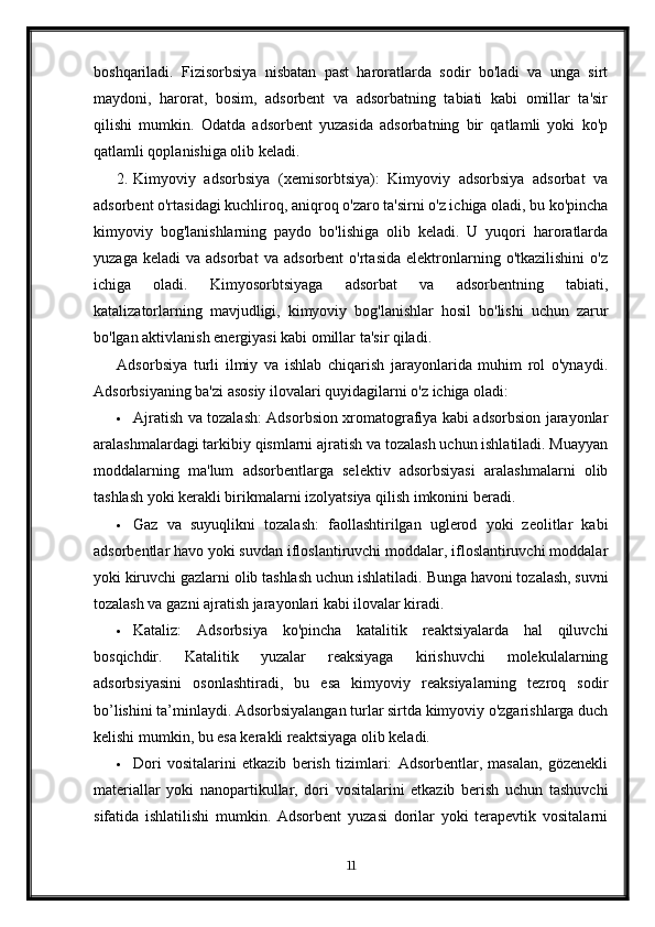 boshqariladi.   Fizisorbsiya   nisbatan   past   haroratlarda   sodir   bo'ladi   va   unga   sirt
maydoni,   harorat,   bosim,   adsorbent   va   adsorbatning   tabiati   kabi   omillar   ta'sir
qilishi   mumkin.   Odatda   adsorbent   yuzasida   adsorbatning   bir   qatlamli   yoki   ko'p
qatlamli qoplanishiga olib keladi.
2. Kimyoviy   adsorbsiya   (xemisorbtsiya):   Kimyoviy   adsorbsiya   adsorbat   va
adsorbent o'rtasidagi kuchliroq, aniqroq o'zaro ta'sirni o'z ichiga oladi, bu ko'pincha
kimyoviy   bog'lanishlarning   paydo   bo'lishiga   olib   keladi.   U   yuqori   haroratlarda
yuzaga   keladi   va   adsorbat   va   adsorbent   o'rtasida   elektronlarning  o'tkazilishini   o'z
ichiga   oladi.   Kimyosorbtsiyaga   adsorbat   va   adsorbentning   tabiati,
katalizatorlarning   mavjudligi,   kimyoviy   bog'lanishlar   hosil   bo'lishi   uchun   zarur
bo'lgan aktivlanish energiyasi kabi omillar ta'sir qiladi.
Adsorbsiya   turli   ilmiy   va   ishlab   chiqarish   jarayonlarida   muhim   rol   o'ynaydi.
Adsorbsiyaning ba'zi asosiy ilovalari quyidagilarni o'z ichiga oladi:
 Ajratish va tozalash: Adsorbsion xromatografiya kabi adsorbsion jarayonlar
aralashmalardagi tarkibiy qismlarni ajratish va tozalash uchun ishlatiladi. Muayyan
moddalarning   ma'lum   adsorbentlarga   selektiv   adsorbsiyasi   aralashmalarni   olib
tashlash yoki kerakli birikmalarni izolyatsiya qilish imkonini beradi.
 Gaz   va   suyuqlikni   tozalash:   faollashtirilgan   uglerod   yoki   zeolitlar   kabi
adsorbentlar havo yoki suvdan ifloslantiruvchi moddalar, ifloslantiruvchi moddalar
yoki kiruvchi gazlarni olib tashlash uchun ishlatiladi.  Bunga havoni tozalash, suvni
tozalash va gazni ajratish jarayonlari kabi ilovalar kiradi.
 Kataliz:   Adsorbsiya   ko'pincha   katalitik   reaktsiyalarda   hal   qiluvchi
bosqichdir.   Katalitik   yuzalar   reaksiyaga   kirishuvchi   molekulalarning
adsorbsiyasini   osonlashtiradi,   bu   esa   kimyoviy   reaksiyalarning   tezroq   sodir
bo’lishini ta’minlaydi. Adsorbsiyalangan turlar sirtda kimyoviy o'zgarishlarga duch
kelishi mumkin, bu esa kerakli reaktsiyaga olib keladi.
 Dori   vositalarini   etkazib   berish   tizimlari:   Adsorbentlar,   masalan,   gözenekli
materiallar   yoki   nanopartikullar,   dori   vositalarini   etkazib   berish   uchun   tashuvchi
sifatida   ishlatilishi   mumkin.   Adsorbent   yuzasi   dorilar   yoki   terapevtik   vositalarni
11 