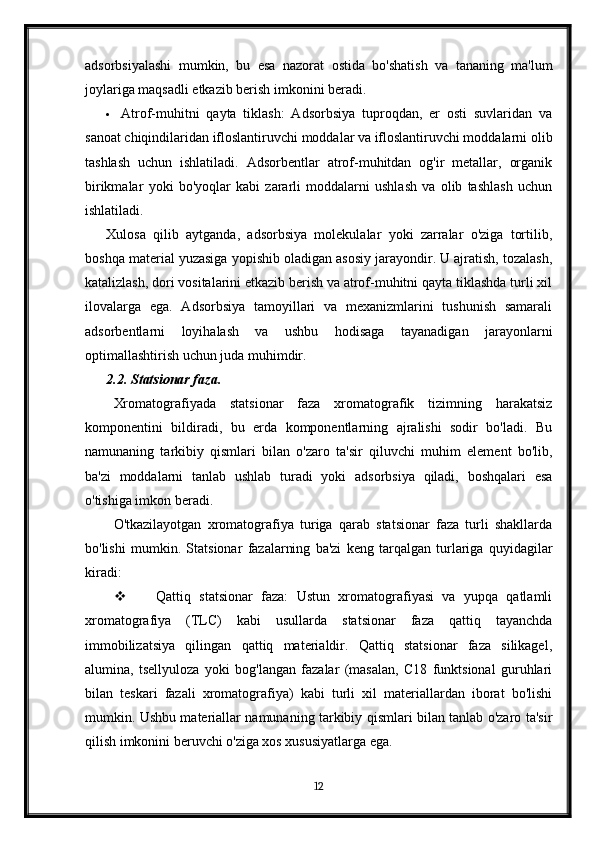 adsorbsiyalashi   mumkin,   bu   esa   nazorat   ostida   bo'shatish   va   tananing   ma'lum
joylariga maqsadli etkazib berish imkonini beradi.
 Atrof-muhitni   qayta   tiklash:   Adsorbsiya   tuproqdan,   er   osti   suvlaridan   va
sanoat chiqindilaridan ifloslantiruvchi moddalar va ifloslantiruvchi moddalarni olib
tashlash   uchun   ishlatiladi.   Adsorbentlar   atrof-muhitdan   og'ir   metallar,   organik
birikmalar   yoki   bo'yoqlar   kabi   zararli   moddalarni   ushlash   va   olib   tashlash   uchun
ishlatiladi.
Xulosa   qilib   aytganda,   adsorbsiya   molekulalar   yoki   zarralar   o'ziga   tortilib,
boshqa material yuzasiga yopishib oladigan asosiy jarayondir. U ajratish, tozalash,
katalizlash, dori vositalarini etkazib berish va atrof-muhitni qayta tiklashda turli xil
ilovalarga   ega.   Adsorbsiya   tamoyillari   va   mexanizmlarini   tushunish   samarali
adsorbentlarni   loyihalash   va   ushbu   hodisaga   tayanadigan   jarayonlarni
optimallashtirish uchun juda muhimdir.
2.2. Statsionar faza.
Xromatografiyada   statsionar   faza   xromatografik   tizimning   harakatsiz
komponentini   bildiradi,   bu   erda   komponentlarning   ajralishi   sodir   bo'ladi.   Bu
namunaning   tarkibiy   qismlari   bilan   o'zaro   ta'sir   qiluvchi   muhim   element   bo'lib,
ba'zi   moddalarni   tanlab   ushlab   turadi   yoki   adsorbsiya   qiladi,   boshqalari   esa
o'tishiga imkon beradi.
O'tkazilayotgan   xromatografiya   turiga   qarab   statsionar   faza   turli   shakllarda
bo'lishi   mumkin.   Statsionar   fazalarning   ba'zi   keng   tarqalgan   turlariga   quyidagilar
kiradi:
 Qattiq   statsionar   faza:   Ustun   xromatografiyasi   va   yupqa   qatlamli
xromatografiya   (TLC)   kabi   usullarda   statsionar   faza   qattiq   tayanchda
immobilizatsiya   qilingan   qattiq   materialdir.   Qattiq   statsionar   faza   silikagel,
alumina,   tsellyuloza   yoki   bog'langan   fazalar   (masalan,   C18   funktsional   guruhlari
bilan   teskari   fazali   xromatografiya)   kabi   turli   xil   materiallardan   iborat   bo'lishi
mumkin. Ushbu materiallar namunaning tarkibiy qismlari bilan tanlab o'zaro ta'sir
qilish imkonini beruvchi o'ziga xos xususiyatlarga ega.
12 