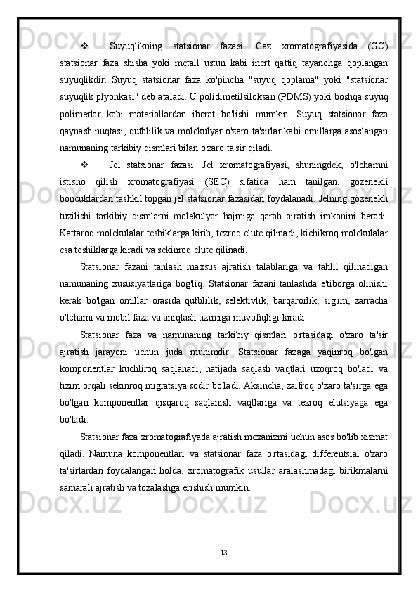  Suyuqlikning   statsionar   fazasi:   Gaz   xromatografiyasida   (GC)
statsionar   faza   shisha   yoki   metall   ustun   kabi   inert   qattiq   tayanchga   qoplangan
suyuqlikdir.   Suyuq   statsionar   faza   ko'pincha   "suyuq   qoplama"   yoki   "statsionar
suyuqlik plyonkasi" deb ataladi.  U polidimetilsiloksan (PDMS) yoki boshqa suyuq
polimerlar   kabi   materiallardan   iborat   bo'lishi   mumkin.   Suyuq   statsionar   faza
qaynash nuqtasi, qutblilik va molekulyar o'zaro ta'sirlar kabi omillarga asoslangan
namunaning tarkibiy qismlari bilan o'zaro ta'sir qiladi.
 Jel   statsionar   fazasi:   Jel   xromatografiyasi,   shuningdek,   o'lchamni
istisno   qilish   xromatografiyasi   (SEC)   sifatida   ham   tanilgan,   gözenekli
boncuklardan tashkil topgan jel statsionar fazasidan foydalanadi. Jelning gözenekli
tuzilishi   tarkibiy   qismlarni   molekulyar   hajmiga   qarab   ajratish   imkonini   beradi.
Kattaroq molekulalar teshiklarga kirib, tezroq elute qilinadi, kichikroq molekulalar
esa teshiklarga kiradi va sekinroq elute qilinadi.
Statsionar   fazani   tanlash   maxsus   ajratish   talablariga   va   tahlil   qilinadigan
namunaning   xususiyatlariga   bog'liq.   Statsionar   fazani   tanlashda   e'tiborga   olinishi
kerak   bo'lgan   omillar   orasida   qutblilik,   selektivlik,   barqarorlik,   sig'im,   zarracha
o'lchami va mobil faza va aniqlash tizimiga muvofiqligi kiradi.
Statsionar   faza   va   namunaning   tarkibiy   qismlari   o'rtasidagi   o'zaro   ta'sir
ajratish   jarayoni   uchun   juda   muhimdir.   Statsionar   fazaga   yaqinroq   bo'lgan
komponentlar   kuchliroq   saqlanadi,   natijada   saqlash   vaqtlari   uzoqroq   bo'ladi   va
tizim orqali sekinroq migratsiya sodir bo'ladi. Aksincha, zaifroq o'zaro ta'sirga ega
bo'lgan   komponentlar   qisqaroq   saqlanish   vaqtlariga   va   tezroq   elutsiyaga   ega
bo'ladi.
Statsionar faza xromatografiyada ajratish mexanizmi uchun asos bo'lib xizmat
qiladi.   Namuna   komponentlari   va   statsionar   faza   o'rtasidagi   differentsial   o'zaro
ta'sirlardan   foydalangan   holda,   xromatografik   usullar   aralashmadagi   birikmalarni
samarali ajratish va tozalashga erishish mumkin.
13 