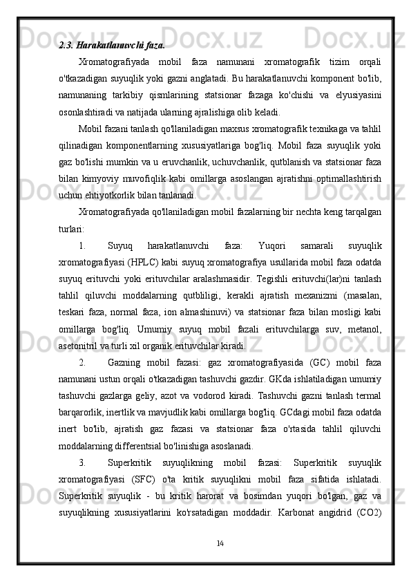 2.3. Harakatlanuvchi faza.
Xromatografiyada   mobil   faza   namunani   xromatografik   tizim   orqali
o'tkazadigan suyuqlik yoki gazni anglatadi. Bu harakatlanuvchi komponent bo'lib,
namunaning   tarkibiy   qismlarining   statsionar   fazaga   ko'chishi   va   elyusiyasini
osonlashtiradi va natijada ularning ajralishiga olib keladi.
Mobil fazani tanlash qo'llaniladigan maxsus xromatografik texnikaga va tahlil
qilinadigan   komponentlarning   xususiyatlariga   bog'liq.   Mobil   faza   suyuqlik   yoki
gaz bo'lishi mumkin va u eruvchanlik, uchuvchanlik, qutblanish va statsionar faza
bilan   kimyoviy   muvofiqlik   kabi   omillarga   asoslangan   ajratishni   optimallashtirish
uchun ehtiyotkorlik bilan tanlanadi.
Xromatografiyada qo'llaniladigan mobil fazalarning bir nechta keng tarqalgan
turlari:
1. Suyuq   harakatlanuvchi   faza:   Yuqori   samarali   suyuqlik
xromatografiyasi (HPLC) kabi suyuq xromatografiya usullarida mobil faza odatda
suyuq   erituvchi   yoki   erituvchilar   aralashmasidir.   Tegishli   erituvchi(lar)ni   tanlash
tahlil   qiluvchi   moddalarning   qutbliligi,   kerakli   ajratish   mexanizmi   (masalan,
teskari   faza,   normal   faza,   ion   almashinuvi)   va   statsionar   faza   bilan   mosligi   kabi
omillarga   bog'liq.   Umumiy   suyuq   mobil   fazali   erituvchilarga   suv,   metanol,
asetonitril va turli xil organik erituvchilar kiradi.
2. Gazning   mobil   fazasi:   gaz   xromatografiyasida   (GC)   mobil   faza
namunani ustun orqali o'tkazadigan tashuvchi gazdir. GKda ishlatiladigan umumiy
tashuvchi   gazlarga   geliy,   azot   va   vodorod   kiradi.   Tashuvchi   gazni   tanlash   termal
barqarorlik, inertlik va mavjudlik kabi omillarga bog'liq. GCdagi mobil faza odatda
inert   bo'lib,   ajratish   gaz   fazasi   va   statsionar   faza   o'rtasida   tahlil   qiluvchi
moddalarning differentsial bo'linishiga asoslanadi.
3. Superkritik   suyuqlikning   mobil   fazasi:   Superkritik   suyuqlik
xromatografiyasi   (SFC)   o'ta   kritik   suyuqlikni   mobil   faza   sifatida   ishlatadi.
Superkritik   suyuqlik   -   bu   kritik   harorat   va   bosimdan   yuqori   bo'lgan,   gaz   va
suyuqlikning   xususiyatlarini   ko'rsatadigan   moddadir.   Karbonat   angidrid   (CO2)
14 