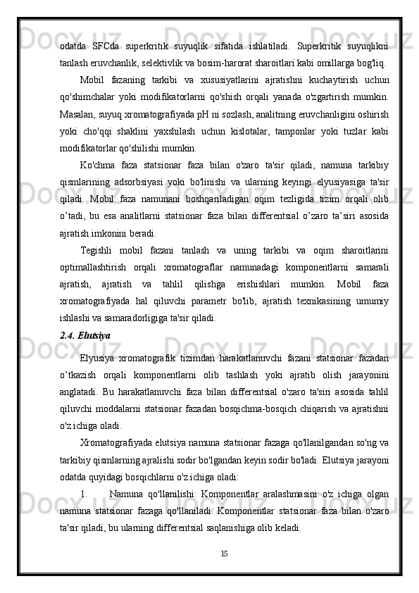 odatda   SFCda   superkritik   suyuqlik   sifatida   ishlatiladi.   Superkritik   suyuqlikni
tanlash eruvchanlik, selektivlik va bosim-harorat sharoitlari kabi omillarga bog'liq.
Mobil   fazaning   tarkibi   va   xususiyatlarini   ajratishni   kuchaytirish   uchun
qo'shimchalar   yoki   modifikatorlarni   qo'shish   orqali   yanada   o'zgartirish   mumkin.
Masalan, suyuq xromatografiyada pH ni sozlash, analitning eruvchanligini oshirish
yoki   cho'qqi   shaklini   yaxshilash   uchun   kislotalar,   tamponlar   yoki   tuzlar   kabi
modifikatorlar qo'shilishi mumkin.
Ko'chma   faza   statsionar   faza   bilan   o'zaro   ta'sir   qiladi,   namuna   tarkibiy
qismlarining   adsorbsiyasi   yoki   bo'linishi   va   ularning   keyingi   elyusiyasiga   ta'sir
qiladi.   Mobil   faza   namunani   boshqariladigan   oqim   tezligida   tizim   orqali   olib
o’tadi,   bu   esa   analitlarni   statsionar   faza   bilan   differentsial   o’zaro   ta’siri   asosida
ajratish imkonini beradi.
Tegishli   mobil   fazani   tanlash   va   uning   tarkibi   va   oqim   sharoitlarini
optimallashtirish   orqali   xromatograflar   namunadagi   komponentlarni   samarali
ajratish,   ajratish   va   tahlil   qilishga   erishishlari   mumkin.   Mobil   faza
xromatografiyada   hal   qiluvchi   parametr   bo'lib,   ajratish   texnikasining   umumiy
ishlashi va samaradorligiga ta'sir qiladi.
2.4. Elutsiya
Elyusiya   xromatografik   tizimdan   harakatlanuvchi   fazani   statsionar   fazadan
o’tkazish   orqali   komponentlarni   olib   tashlash   yoki   ajratib   olish   jarayonini
anglatadi.   Bu   harakatlanuvchi   faza   bilan   differentsial   o'zaro   ta'siri   asosida   tahlil
qiluvchi   moddalarni   statsionar   fazadan   bosqichma-bosqich   chiqarish   va   ajratishni
o'z ichiga oladi.
Xromatografiyada elutsiya namuna statsionar fazaga qo'llanilgandan so'ng va
tarkibiy qismlarning ajralishi sodir bo'lgandan keyin sodir bo'ladi.  Elutsiya jarayoni
odatda quyidagi bosqichlarni o'z ichiga oladi:
1. Namuna   qo'llanilishi:   Komponentlar   aralashmasini   o'z   ichiga   olgan
namuna   statsionar   fazaga   qo'llaniladi.   Komponentlar   statsionar   faza   bilan   o'zaro
ta'sir qiladi, bu ularning differentsial saqlanishiga olib keladi.
15