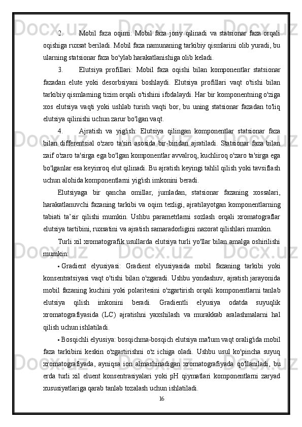 2. Mobil   faza   oqimi:   Mobil   faza   joriy   qilinadi   va   statsionar   faza   orqali
oqishiga ruxsat beriladi. Mobil faza namunaning tarkibiy qismlarini olib yuradi, bu
ularning statsionar faza bo'ylab harakatlanishiga olib keladi.
3. Elutsiya   profillari:   Mobil   faza   oqishi   bilan   komponentlar   statsionar
fazadan   elute   yoki   desorbsiyani   boshlaydi.   Elutsiya   profillari   vaqt   o'tishi   bilan
tarkibiy qismlarning tizim orqali o'tishini ifodalaydi. Har bir komponentning o'ziga
xos   elutsiya   vaqti   yoki   ushlab   turish   vaqti   bor,   bu   uning   statsionar   fazadan   to'liq
elutsiya qilinishi uchun zarur bo'lgan vaqt.
4. Ajratish   va   yig'ish:   Elutsiya   qilingan   komponentlar   statsionar   faza
bilan   differentsial   o'zaro   ta'siri   asosida   bir-biridan   ajratiladi.   Statsionar   faza   bilan
zaif o'zaro ta'sirga ega bo'lgan komponentlar avvalroq, kuchliroq o'zaro ta'sirga ega
bo'lganlar esa keyinroq elut qilinadi. Bu ajratish keyingi tahlil qilish yoki tavsiflash
uchun alohida komponentlarni yig'ish imkonini beradi.
Elutsiyaga   bir   qancha   omillar,   jumladan,   statsionar   fazaning   xossalari,
harakatlanuvchi fazaning tarkibi  va oqim  tezligi, ajratilayotgan komponentlarning
tabiati   ta’sir   qilishi   mumkin.   Ushbu   parametrlarni   sozlash   orqali   xromatograflar
elutsiya tartibini, ruxsatini va ajratish samaradorligini nazorat qilishlari mumkin.
Turli xil xromatografik usullarda elutsiya turli yo'llar bilan amalga oshirilishi
mumkin:
 Gradient   elyusiyasi:   Gradient   elyusiyasida   mobil   fazaning   tarkibi   yoki
konsentratsiyasi vaqt o'tishi bilan o'zgaradi. Ushbu yondashuv, ajratish jarayonida
mobil  fazaning  kuchini  yoki  polaritesini  o'zgartirish orqali  komponentlarni  tanlab
elutsiya   qilish   imkonini   beradi.   Gradientli   elyusiya   odatda   suyuqlik
xromatografiyasida   (LC)   ajratishni   yaxshilash   va   murakkab   aralashmalarni   hal
qilish uchun ishlatiladi.
 Bosqichli elyusiya: bosqichma-bosqich elutsiya ma'lum vaqt oralig'ida mobil
faza   tarkibini   keskin   o'zgartirishni   o'z   ichiga   oladi.   Ushbu   usul   ko'pincha   suyuq
xromatografiyada,   ayniqsa   ion   almashinadigan   xromatografiyada   qo'llaniladi,   bu
erda   turli   xil   eluent   konsentrasiyalari   yoki   pH   qiymatlari   komponentlarni   zaryad
xususiyatlariga qarab tanlab tozalash uchun ishlatiladi.
16 