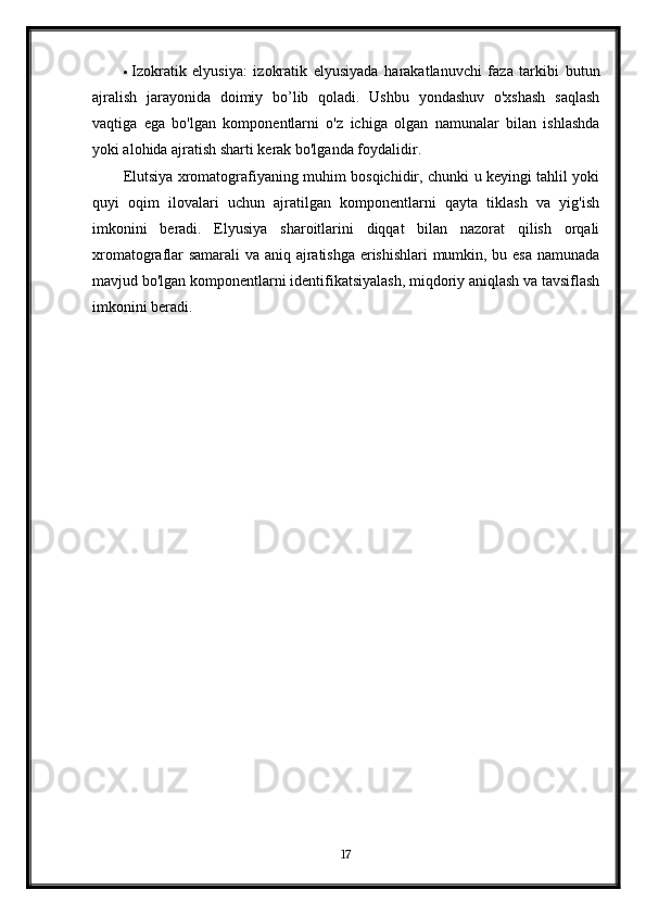  Izokratik   elyusiya:   izokratik   elyusiyada   harakatlanuvchi   faza   tarkibi   butun
ajralish   jarayonida   doimiy   bo’lib   qoladi.   Ushbu   yondashuv   o'xshash   saqlash
vaqtiga   ega   bo'lgan   komponentlarni   o'z   ichiga   olgan   namunalar   bilan   ishlashda
yoki alohida ajratish sharti kerak bo'lganda foydalidir.
Elutsiya xromatografiyaning muhim bosqichidir, chunki u keyingi tahlil yoki
quyi   oqim   ilovalari   uchun   ajratilgan   komponentlarni   qayta   tiklash   va   yig'ish
imkonini   beradi.   Elyusiya   sharoitlarini   diqqat   bilan   nazorat   qilish   orqali
xromatograflar samarali va aniq ajratishga erishishlari  mumkin, bu esa namunada
mavjud bo'lgan komponentlarni identifikatsiyalash, miqdoriy aniqlash va tavsiflash
imkonini beradi.
17 