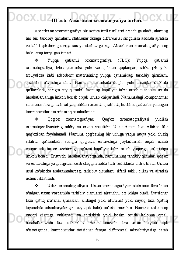 III bob. Absorbsion xromatografiya turlari.
Absorbsion xromatografiya bir nechta turli usullarni o'z ichiga oladi, ularning
har biri tarkibiy qismlarni statsionar  fazaga differensial  singdirish asosida ajratish
va   tahlil   qilishning   o'ziga   xos   yondashuviga   ega.   Absorbsion   xromatografiyaning
ba'zi keng tarqalgan turlari:
 Yupqa   qatlamli   xromatografiya   (TLC):   Yupqa   qatlamli
xromatografiya,   tekis   plastinka   yoki   varaq   bilan   qoplangan,   silika   jeli   yoki
tsellyuloza   kabi   adsorbent   materialning   yupqa   qatlamidagi   tarkibiy   qismlarni
ajratishni   o'z   ichiga   oladi.   Namuna   plastinkada   dog'lar   yoki   chiziqlar   shaklida
qo'llaniladi,   so'ngra   suyuq   mobil   fazaning   kapillyar   ta'sir   orqali   plastinka   ustida
harakatlanishiga imkon berish orqali ishlab chiqariladi. Namunadagi komponentlar
statsionar fazaga turli xil yaqinliklari asosida ajratiladi, kuchliroq adsorbsiyalangan
komponentlar esa sekinroq harakatlanadi.
 Qog'oz   xromatografiyasi:   Qog'oz   xromatografiyasi   yutilish
xromatografiyasining   oddiy   va   arzon   shaklidir.   U   statsionar   faza   sifatida   filtr
qog'ozidan   foydalanadi.   Namuna   qog'ozning   bir   uchiga   yaqin   nuqta   yoki   chiziq
sifatida   qo'llaniladi,   so'ngra   qog'ozni   erituvchiga   joylashtirish   orqali   ishlab
chiqariladi,   bu   erituvchining   qog'ozni   kapillyar   ta'sir   orqali   yuqoriga   ko'tarishga
imkon beradi. Erituvchi harakatlanayotganda, namunaning tarkibiy qismlari qog'oz
va erituvchiga yaqinligidan kelib chiqqan holda turli tezliklarda olib o'tiladi. Ushbu
usul   ko'pincha   aralashmalardagi   tarkibiy   qismlarni   sifatli   tahlil   qilish   va   ajratish
uchun ishlatiladi.
 Ustun  xromatografiyasi:   Ustun  xromatografiyasi   statsionar   faza  bilan
o'ralgan   ustun   yordamida   tarkibiy   qismlarni   ajratishni   o'z   ichiga   oladi.   Statsionar
faza   qattiq   material   (masalan,   silikagel   yoki   alumina)   yoki   suyuq   faza   (qattiq
tayanchda   adsorbsiyalangan   suyuqlik   kabi)   bo'lishi   mumkin.   Namuna   ustunning
yuqori   qismiga   yuklanadi   va   tortishish   yoki   bosim   ostida   kolonna   orqali
harakatlanuvchi   faza   o'tkaziladi.   Harakatlanuvchi   faza   ustun   bo'ylab   oqib
o'tayotganda,   komponentlar   statsionar   fazaga   differensial   adsorbtsiyasiga   qarab
18 