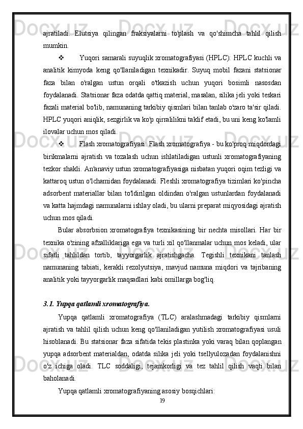 ajratiladi.   Elutsiya   qilingan   fraksiyalarni   to'plash   va   qo'shimcha   tahlil   qilish
mumkin.
 Yuqori samarali  suyuqlik xromatografiyasi (HPLC): HPLC kuchli va
analitik   kimyoda   keng   qo'llaniladigan   texnikadir.   Suyuq   mobil   fazani   statsionar
faza   bilan   o'ralgan   ustun   orqali   o'tkazish   uchun   yuqori   bosimli   nasosdan
foydalanadi. Statsionar faza odatda qattiq material, masalan, silika jeli yoki teskari
fazali material bo'lib, namunaning tarkibiy qismlari bilan tanlab o'zaro ta'sir qiladi.
HPLC yuqori aniqlik, sezgirlik va ko'p qirralilikni taklif etadi, bu uni keng ko'lamli
ilovalar uchun mos qiladi.
 Flash xromatografiyasi: Flash xromatografiya - bu ko'proq miqdordagi
birikmalarni   ajratish   va   tozalash   uchun   ishlatiladigan   ustunli   xromatografiyaning
tezkor shakli. An'anaviy ustun xromatografiyasiga nisbatan yuqori oqim tezligi va
kattaroq ustun o'lchamidan foydalanadi. Fleshli xromatografiya tizimlari ko'pincha
adsorbent   materiallar   bilan   to'ldirilgan   oldindan   o'ralgan   ustunlardan   foydalanadi
va katta hajmdagi namunalarni ishlay oladi, bu ularni preparat miqyosidagi ajratish
uchun mos qiladi.
Bular   absorbsion   xromatografiya   texnikasining   bir   nechta   misollari.   Har   bir
texnika o'zining afzalliklariga ega va turli xil qo'llanmalar uchun mos keladi, ular
sifatli   tahlildan   tortib,   tayyorgarlik   ajratishgacha.   Tegishli   texnikani   tanlash
namunaning   tabiati,   kerakli   rezolyutsiya,   mavjud   namuna   miqdori   va   tajribaning
analitik yoki tayyorgarlik maqsadlari kabi omillarga bog'liq.
3.1. Yupqa qatlamli xromatografiya.
Yupqa   qatlamli   xromatografiya   (TLC)   aralashmadagi   tarkibiy   qismlarni
ajratish  va  tahlil  qilish  uchun  keng  qo'llaniladigan yutilish  xromatografiyasi   usuli
hisoblanadi. Bu statsionar faza sifatida tekis plastinka yoki varaq bilan qoplangan
yupqa   adsorbent   materialdan,   odatda   silika   jeli   yoki   tsellyulozadan   foydalanishni
o'z   ichiga   oladi.   TLC   soddaligi,   tejamkorligi   va   tez   tahlil   qilish   vaqti   bilan
baholanadi.
Yupqa qatlamli xromatografiyaning asosiy bosqichlari:
19