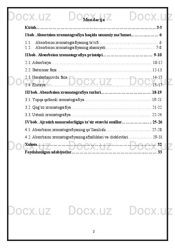 Mundarija
Kirish…………………………………….……………………………………... 3-5
I bob. Absortsion xromatagrafiya haqida umumiy ma’lumot………...……… 6
1.1. Absorbsion xromatografiyaning ta’rifi …………………………………….. 6
1.2. Absorbsion xromatografiyaning ahamiyati …………………………..….. 7-8
II bob. Absorbsion xromatografiya printsipi………………………….…… 9-10
2.1. Adsorbsiya………………………………………………………….….… 10-12
2.2. Statsionar faza………………………………………………………..….. 12-13
2.3. Harakatlanuvchi faza……………………………………….……….…… 14-15
2.4. Elutsiya……………………………………………………………...…… 15-17
III bob. Absorbsion xromatografiya turlari……………………….……… 18-19
3.1. Yupqa qatlamli xromatografiya……………………………………...….. 19-21
3.2. Qog’oz xromatografiya……………………………………………….…. 21-22
3.3. Ustunli xromatografiya………………………………………………..… 22-24
IV bob. Ajratish samaradorligiga ta’sir etuvchi omillar……………...….. 25-26
4.1. Absorbsion xromatografiyaning qo’llanilishi……………………….…... 27-28
4.2. Absorbsion xromatografiyaning afzalliklari va cheklovlari……….…..… 29-31
Xulosa…………………………………………………………………………… 32
Foydalanilgan adabiyotlar……………………………………………...……… 33
2 