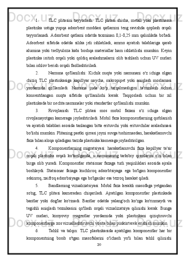 1. TLC   plitasini   tayyorlash:   TLC   plitasi   shisha,   metall   yoki   plastmassa
plastinka   ustiga   yupqa   adsorbent   moddasi   qatlamini   teng   ravishda   qoplash   orqali
tayyorlanadi.  Adsorbent  qatlami  odatda taxminan 0,1-0,25 mm  qalinlikda  bo'ladi.
Adsorbent   sifatida   odatda   silika   jeli   ishlatiladi,   ammo   ajratish   talablariga   qarab
alumina   yoki   tsellyuloza   kabi   boshqa   materiallar   ham   ishlatilishi   mumkin.   Keyin
plastinka isitish  orqali  yoki  qoldiq aralashmalarni  olib tashlash  uchun UV nurlari
bilan ishlov berish orqali faollashtiriladi.
2. Namuna   qo'llanilishi:   Kichik   nuqta   yoki   namunani   o'z   ichiga   olgan
chiziq   TLC   plastinkasiga   kapillyar   naycha,   mikropipet   yoki   aniqlash   moslamasi
yordamida   qo'llaniladi.   Namuna   juda   ko'p   tarqalmasligini   ta'minlash   uchun
konsentrlangan   nuqta   sifatida   qo'llanilishi   kerak.   Taqqoslash   uchun   bir   xil
plastinkada bir nechta namunalar yoki standartlar qo'llanilishi mumkin.
3. Rivojlanish:   TLC   plitasi   mos   mobil   fazani   o'z   ichiga   olgan
rivojlanayotgan kameraga joylashtiriladi. Mobil faza komponentlarning qutblanish
va ajratish talablari asosida tanlangan bitta erituvchi yoki erituvchilar aralashmasi
bo'lishi mumkin. Plitaning pastki qirrasi joyni suvga tushirmasdan, harakatlanuvchi
faza bilan aloqa qiladigan tarzda plastinka kameraga joylashtirilgan.
4. Komponentlarning   migratsiyasi:   harakatlanuvchi   faza   kapillyar   ta'sir
orqali   plastinka   orqali   ko'tarilganda,   u   namunaning   tarkibiy   qismlarini   o'zi   bilan
birga   olib   yuradi.   Komponentlar   statsionar   fazaga   turli   yaqinliklari   asosida   ajrala
boshlaydi.   Statsionar   fazaga   kuchliroq   adsorbtsiyaga   ega   bo'lgan   komponentlar
sekinroq, zaifroq adsorbsiyaga ega bo'lganlar esa tezroq harakat qiladi.
5. Bandlarning vizualizatsiyasi:  Mobil  faza  kerakli   masofaga  yetgandan
so'ng,   TLC   plitasi   kameradan   chiqariladi.   Ajratilgan   komponentlar   plastinkada
bantlar   yoki   dog'lar   ko'rinadi.   Bantlar   odatda   yalang'och   ko'zga   ko'rinmaydi   va
tegishli   aniqlash   texnikasini   qo'llash   orqali   vizualizatsiya   qilinishi   kerak.   Bunga
UV   nurlari,   kimyoviy   reagentlar   yordamida   yoki   plastinkani   qiziqtiruvchi
komponentlarga xos vizuallashtiruvchi vosita bilan püskürterek erishish mumkin.
6. Tahlil   va   talqin:   TLC   plastinkasida   ajratilgan   komponentlar   har   bir
komponentning   bosib   o'tgan   masofalarini   o'lchash   yo'li   bilan   tahlil   qilinishi
20 