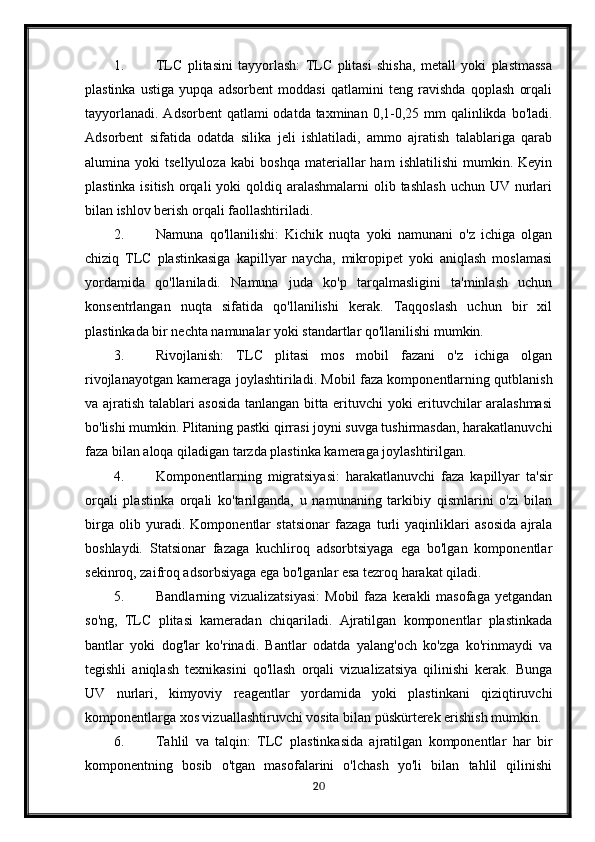 1. TLC   plitasini   tayyorlash:   TLC   plitasi   shisha,   metall   yoki   plastmassa
plastinka   ustiga   yupqa   adsorbent   moddasi   qatlamini   teng   ravishda   qoplash   orqali
tayyorlanadi.  Adsorbent  qatlami  odatda taxminan 0,1-0,25 mm  qalinlikda  bo'ladi.
Adsorbent   sifatida   odatda   silika   jeli   ishlatiladi,   ammo   ajratish   talablariga   qarab
alumina   yoki   tsellyuloza   kabi   boshqa   materiallar   ham   ishlatilishi   mumkin.   Keyin
plastinka isitish  orqali  yoki  qoldiq aralashmalarni  olib tashlash  uchun UV nurlari
bilan ishlov berish orqali faollashtiriladi.
2. Namuna   qo'llanilishi:   Kichik   nuqta   yoki   namunani   o'z   ichiga   olgan
chiziq   TLC   plastinkasiga   kapillyar   naycha,   mikropipet   yoki   aniqlash   moslamasi
yordamida   qo'llaniladi.   Namuna   juda   ko'p   tarqalmasligini   ta'minlash   uchun
konsentrlangan   nuqta   sifatida   qo'llanilishi   kerak.   Taqqoslash   uchun   bir   xil
plastinkada bir nechta namunalar yoki standartlar qo'llanilishi mumkin.
3. Rivojlanish:   TLC   plitasi   mos   mobil   fazani   o'z   ichiga   olgan
rivojlanayotgan kameraga joylashtiriladi. Mobil faza komponentlarning qutblanish
va ajratish talablari asosida tanlangan bitta erituvchi yoki erituvchilar aralashmasi
bo'lishi mumkin. Plitaning pastki qirrasi joyni suvga tushirmasdan, harakatlanuvchi
faza bilan aloqa qiladigan tarzda plastinka kameraga joylashtirilgan.
4. Komponentlarning   migratsiyasi:   harakatlanuvchi   faza   kapillyar   ta'sir
orqali   plastinka   orqali   ko'tarilganda,   u   namunaning   tarkibiy   qismlarini   o'zi   bilan
birga   olib   yuradi.   Komponentlar   statsionar   fazaga   turli   yaqinliklari   asosida   ajrala
boshlaydi.   Statsionar   fazaga   kuchliroq   adsorbtsiyaga   ega   bo'lgan   komponentlar
sekinroq, zaifroq adsorbsiyaga ega bo'lganlar esa tezroq harakat qiladi.
5. Bandlarning vizualizatsiyasi:  Mobil  faza  kerakli   masofaga  yetgandan
so'ng,   TLC   plitasi   kameradan   chiqariladi.   Ajratilgan   komponentlar   plastinkada
bantlar   yoki   dog'lar   ko'rinadi.   Bantlar   odatda   yalang'och   ko'zga   ko'rinmaydi   va
tegishli   aniqlash   texnikasini   qo'llash   orqali   vizualizatsiya   qilinishi   kerak.   Bunga
UV   nurlari,   kimyoviy   reagentlar   yordamida   yoki   plastinkani   qiziqtiruvchi
komponentlarga xos vizuallashtiruvchi vosita bilan püskürterek erishish mumkin.
6. Tahlil   va   talqin:   TLC   plastinkasida   ajratilgan   komponentlar   har   bir
komponentning   bosib   o'tgan   masofalarini   o'lchash   yo'li   bilan   tahlil   qilinishi
20