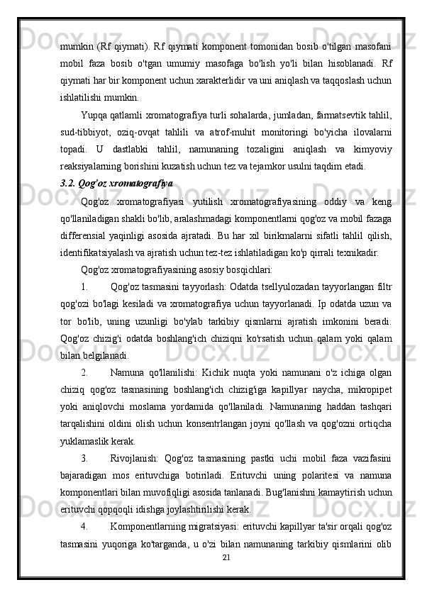 mumkin   (Rf   qiymati).   Rf   qiymati   komponent   tomonidan   bosib   o'tilgan   masofani
mobil   faza   bosib   o'tgan   umumiy   masofaga   bo'lish   yo'li   bilan   hisoblanadi.   Rf
qiymati har bir komponent uchun xarakterlidir va uni aniqlash va taqqoslash uchun
ishlatilishi mumkin.
Yupqa qatlamli xromatografiya turli sohalarda, jumladan, farmatsevtik tahlil,
sud-tibbiyot,   oziq-ovqat   tahlili   va   atrof-muhit   monitoringi   bo'yicha   ilovalarni
topadi.   U   dastlabki   tahlil,   namunaning   tozaligini   aniqlash   va   kimyoviy
reaksiyalarning borishini kuzatish uchun tez va tejamkor usulni taqdim etadi.
3.2. Qog’oz xromatografiya
Qog'oz   xromatografiyasi   yutilish   xromatografiyasining   oddiy   va   keng
qo'llaniladigan shakli bo'lib, aralashmadagi komponentlarni qog'oz va mobil fazaga
differensial   yaqinligi   asosida   ajratadi.   Bu   har   xil   birikmalarni   sifatli   tahlil   qilish,
identifikatsiyalash va ajratish uchun tez-tez ishlatiladigan ko'p qirrali texnikadir.
Qog'oz xromatografiyasining asosiy bosqichlari:
1. Qog'oz tasmasini tayyorlash: Odatda tsellyulozadan tayyorlangan filtr
qog'ozi   bo'lagi  kesiladi  va  xromatografiya  uchun tayyorlanadi.  Ip  odatda uzun  va
tor   bo'lib,   uning   uzunligi   bo'ylab   tarkibiy   qismlarni   ajratish   imkonini   beradi.
Qog'oz   chizig'i   odatda   boshlang'ich   chiziqni   ko'rsatish   uchun   qalam   yoki   qalam
bilan belgilanadi.
2. Namuna   qo'llanilishi:   Kichik   nuqta   yoki   namunani   o'z   ichiga   olgan
chiziq   qog'oz   tasmasining   boshlang'ich   chizig'iga   kapillyar   naycha,   mikropipet
yoki   aniqlovchi   moslama   yordamida   qo'llaniladi.   Namunaning   haddan   tashqari
tarqalishini   oldini   olish   uchun   konsentrlangan   joyni   qo'llash   va   qog'ozni   ortiqcha
yuklamaslik kerak.
3. Rivojlanish:   Qog'oz   tasmasining   pastki   uchi   mobil   faza   vazifasini
bajaradigan   mos   erituvchiga   botiriladi.   Erituvchi   uning   polaritesi   va   namuna
komponentlari bilan muvofiqligi asosida tanlanadi.  Bug'lanishni kamaytirish uchun
erituvchi qopqoqli idishga joylashtirilishi kerak.
4. Komponentlarning migratsiyasi: erituvchi kapillyar ta'sir orqali qog'oz
tasmasini   yuqoriga   ko'targanda,   u   o'zi   bilan   namunaning   tarkibiy   qismlarini   olib
21 