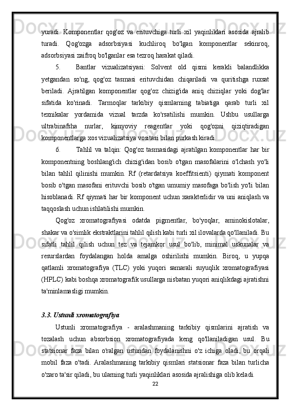 yuradi.   Komponentlar   qog'oz   va   erituvchiga   turli   xil   yaqinliklari   asosida   ajralib
turadi.   Qog'ozga   adsorbsiyasi   kuchliroq   bo'lgan   komponentlar   sekinroq,
adsorbsiyasi zaifroq bo'lganlar esa tezroq harakat qiladi.
5. Bantlar   vizualizatsiyasi:   Solvent   old   qismi   kerakli   balandlikka
yetgandan   so'ng,   qog'oz   tasmasi   erituvchidan   chiqariladi   va   quritishga   ruxsat
beriladi.   Ajratilgan   komponentlar   qog'oz   chizig'ida   aniq   chiziqlar   yoki   dog'lar
sifatida   ko'rinadi.   Tarmoqlar   tarkibiy   qismlarning   tabiatiga   qarab   turli   xil
texnikalar   yordamida   vizual   tarzda   ko'rsatilishi   mumkin.   Ushbu   usullarga
ultrabinafsha   nurlar,   kimyoviy   reagentlar   yoki   qog'ozni   qiziqtiradigan
komponentlarga xos vizualizatsiya vositasi bilan purkash kiradi.
6. Tahlil   va   talqin:   Qog'oz   tasmasidagi   ajratilgan   komponentlar   har   bir
komponentning   boshlang'ich   chizig'idan   bosib   o'tgan   masofalarini   o'lchash   yo'li
bilan   tahlil   qilinishi   mumkin.   Rf   (retardatsiya   koeffitsienti)   qiymati   komponent
bosib o'tgan  masofani  erituvchi  bosib  o'tgan umumiy masofaga bo'lish  yo'li  bilan
hisoblanadi.   Rf qiymati har bir komponent uchun xarakterlidir va uni aniqlash va
taqqoslash uchun ishlatilishi mumkin.
Qog'oz   xromatografiyasi   odatda   pigmentlar,   bo'yoqlar,   aminokislotalar,
shakar va o'simlik ekstraktlarini tahlil qilish kabi turli xil ilovalarda qo'llaniladi. Bu
sifatli   tahlil   qilish   uchun   tez   va   tejamkor   usul   bo'lib,   minimal   uskunalar   va
resurslardan   foydalangan   holda   amalga   oshirilishi   mumkin.   Biroq,   u   yupqa
qatlamli   xromatografiya   (TLC)   yoki   yuqori   samarali   suyuqlik   xromatografiyasi
(HPLC) kabi boshqa xromatografik usullarga nisbatan yuqori aniqlikdagi ajratishni
ta'minlamasligi mumkin.
3.3. Ustunli xromatografiya
Ustunli   xromatografiya   -   aralashmaning   tarkibiy   qismlarini   ajratish   va
tozalash   uchun   absorbsion   xromatografiyada   keng   qo'llaniladigan   usul.   Bu
statsionar   faza   bilan   o'ralgan   ustundan   foydalanishni   o'z   ichiga   oladi,   bu   orqali
mobil   faza   o'tadi.   Aralashmaning   tarkibiy   qismlari   statsionar   faza   bilan   turlicha
o'zaro ta'sir qiladi, bu ularning turli yaqinliklari asosida ajralishiga olib keladi.
22