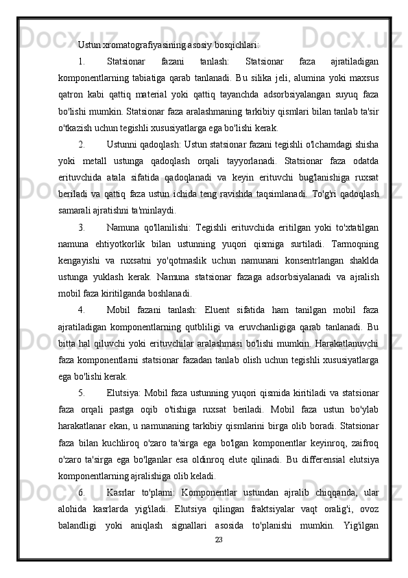 Ustun xromatografiyasining asosiy bosqichlari:
1. Statsionar   fazani   tanlash:   Statsionar   faza   ajratiladigan
komponentlarning   tabiatiga   qarab   tanlanadi.   Bu   silika   jeli,   alumina   yoki   maxsus
qatron   kabi   qattiq   material   yoki   qattiq   tayanchda   adsorbsiyalangan   suyuq   faza
bo'lishi mumkin. Statsionar faza aralashmaning tarkibiy qismlari bilan tanlab ta'sir
o'tkazish uchun tegishli xususiyatlarga ega bo'lishi kerak.
2. Ustunni qadoqlash: Ustun statsionar fazani tegishli o'lchamdagi shisha
yoki   metall   ustunga   qadoqlash   orqali   tayyorlanadi.   Statsionar   faza   odatda
erituvchida   atala   sifatida   qadoqlanadi   va   keyin   erituvchi   bug'lanishiga   ruxsat
beriladi   va   qattiq   faza   ustun   ichida   teng   ravishda   taqsimlanadi.   To'g'ri   qadoqlash
samarali ajratishni ta'minlaydi.
3. Namuna   qo'llanilishi:   Tegishli   erituvchida   eritilgan   yoki   to'xtatilgan
namuna   ehtiyotkorlik   bilan   ustunning   yuqori   qismiga   surtiladi.   Tarmoqning
kengayishi   va   ruxsatni   yo'qotmaslik   uchun   namunani   konsentrlangan   shaklda
ustunga   yuklash   kerak.   Namuna   statsionar   fazaga   adsorbsiyalanadi   va   ajralish
mobil faza kiritilganda boshlanadi.
4. Mobil   fazani   tanlash:   Eluent   sifatida   ham   tanilgan   mobil   faza
ajratiladigan   komponentlarning   qutbliligi   va   eruvchanligiga   qarab   tanlanadi.   Bu
bitta   hal   qiluvchi   yoki   erituvchilar   aralashmasi   bo'lishi   mumkin.   Harakatlanuvchi
faza   komponentlarni   statsionar   fazadan   tanlab   olish   uchun   tegishli   xususiyatlarga
ega bo'lishi kerak.
5. Elutsiya:  Mobil faza ustunning yuqori qismida kiritiladi  va statsionar
faza   orqali   pastga   oqib   o'tishiga   ruxsat   beriladi.   Mobil   faza   ustun   bo'ylab
harakatlanar   ekan,   u   namunaning   tarkibiy   qismlarini   birga   olib   boradi.   Statsionar
faza   bilan   kuchliroq   o'zaro   ta'sirga   ega   bo'lgan   komponentlar   keyinroq,   zaifroq
o'zaro   ta'sirga   ega   bo'lganlar   esa   oldinroq   elute   qilinadi.   Bu   differensial   elutsiya
komponentlarning ajralishiga olib keladi.
6. Kasrlar   to'plami:   Komponentlar   ustundan   ajralib   chiqqanda,   ular
alohida   kasrlarda   yig'iladi.   Elutsiya   qilingan   fraktsiyalar   vaqt   oralig'i,   ovoz
balandligi   yoki   aniqlash   signallari   asosida   to'planishi   mumkin.   Yig'ilgan
23 