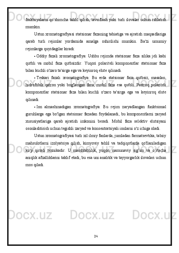 fraktsiyalarni qo'shimcha tahlil qilish, tavsiflash yoki turli ilovalar uchun ishlatish
mumkin.
Ustun xromatografiyasi statsionar fazaning tabiatiga va ajratish maqsadlariga
qarab   turli   rejimlar   yordamida   amalga   oshirilishi   mumkin.   Ba'zi   umumiy
rejimlarga quyidagilar kiradi:
 Oddiy   fazali   xromatografiya:   Ushbu   rejimda   statsionar   faza   silika   jeli   kabi
qutbli   va   mobil   faza   qutbsizdir.   Yuqori   polariteli   komponentlar   statsionar   faza
bilan kuchli o'zaro ta'sirga ega va keyinroq elute qilinadi.
 Teskari   fazali   xromatografiya:   Bu   erda   statsionar   faza   qutbsiz,   masalan,
hidrofobik   qatron   yoki   bog'langan   faza,   mobil   faza   esa   qutbli.   Pastroq   polariteli
komponentlar   statsionar   faza   bilan   kuchli   o'zaro   ta'sirga   ega   va   keyinroq   elute
qilinadi.
 Ion   almashinadigan   xromatografiya:   Bu   rejim   zaryadlangan   funktsional
guruhlarga   ega   bo'lgan  statsionar   fazadan   foydalanadi,   bu  komponentlarni   zaryad
xususiyatlariga   qarab   ajratish   imkonini   beradi.   Mobil   faza   selektiv   elutsiyani
osonlashtirish uchun tegishli zaryad va konsentratsiyali ionlarni o'z ichiga oladi.
Ustun xromatografiyasi turli xil ilmiy fanlarda, jumladan farmatsevtika, tabiiy
mahsulotlarni   izolyatsiya   qilish,   kimyoviy   tahlil   va   tadqiqotlarda   qo'llaniladigan
ko'p   qirrali   texnikadir.   U   masshtablilik,   yuqori   namunaviy   sig’im   va   o’rtacha
aniqlik afzalliklarini taklif etadi, bu esa uni analitik va tayyorgarlik ilovalari uchun
mos qiladi.
24