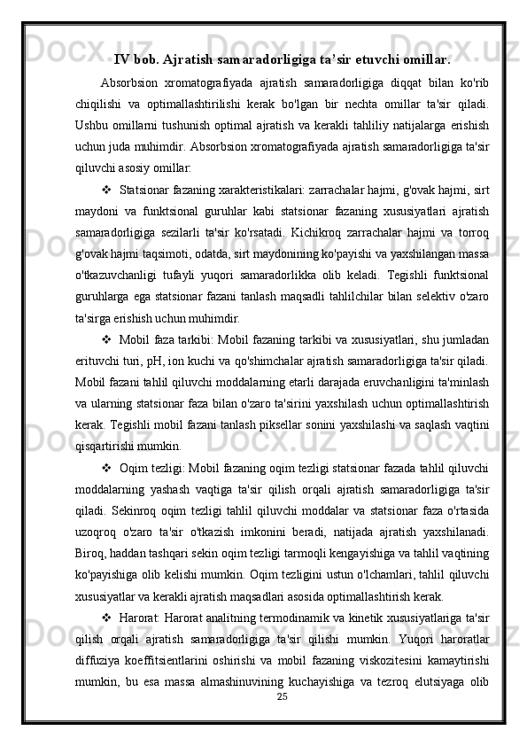 IV bob. Ajratish samaradorligiga ta’sir etuvchi omillar.
Absorbsion   xromatografiyada   ajratish   samaradorligiga   diqqat   bilan   ko'rib
chiqilishi   va   optimallashtirilishi   kerak   bo'lgan   bir   nechta   omillar   ta'sir   qiladi.
Ushbu   omillarni   tushunish   optimal   ajratish   va   kerakli   tahliliy   natijalarga   erishish
uchun juda muhimdir.  Absorbsion xromatografiyada ajratish samaradorligiga ta'sir
qiluvchi asosiy omillar:
 Statsionar fazaning xarakteristikalari: zarrachalar hajmi, g'ovak hajmi, sirt
maydoni   va   funktsional   guruhlar   kabi   statsionar   fazaning   xususiyatlari   ajratish
samaradorligiga   sezilarli   ta'sir   ko'rsatadi.   Kichikroq   zarrachalar   hajmi   va   torroq
g'ovak hajmi taqsimoti, odatda, sirt maydonining ko'payishi va yaxshilangan massa
o'tkazuvchanligi   tufayli   yuqori   samaradorlikka   olib   keladi.   Tegishli   funktsional
guruhlarga ega statsionar  fazani  tanlash maqsadli  tahlilchilar  bilan selektiv o'zaro
ta'sirga erishish uchun muhimdir.
 Mobil faza tarkibi: Mobil fazaning tarkibi va xususiyatlari, shu jumladan
erituvchi turi, pH, ion kuchi va qo'shimchalar ajratish samaradorligiga ta'sir qiladi.
Mobil fazani tahlil qiluvchi moddalarning etarli darajada eruvchanligini ta'minlash
va ularning statsionar faza bilan o'zaro ta'sirini yaxshilash uchun optimallashtirish
kerak. Tegishli mobil fazani tanlash piksellar sonini yaxshilashi va saqlash vaqtini
qisqartirishi mumkin.
 Oqim tezligi: Mobil fazaning oqim tezligi statsionar fazada tahlil qiluvchi
moddalarning   yashash   vaqtiga   ta'sir   qilish   orqali   ajratish   samaradorligiga   ta'sir
qiladi.   Sekinroq   oqim   tezligi   tahlil   qiluvchi   moddalar   va   statsionar   faza   o'rtasida
uzoqroq   o'zaro   ta'sir   o'tkazish   imkonini   beradi,   natijada   ajratish   yaxshilanadi.
Biroq, haddan tashqari sekin oqim tezligi tarmoqli kengayishiga va tahlil vaqtining
ko'payishiga olib kelishi mumkin. Oqim tezligini ustun o'lchamlari, tahlil qiluvchi
xususiyatlar va kerakli ajratish maqsadlari asosida optimallashtirish kerak.
 Harorat: Harorat analitning termodinamik va kinetik xususiyatlariga ta'sir
qilish   orqali   ajratish   samaradorligiga   ta'sir   qilishi   mumkin.   Yuqori   haroratlar
diffuziya   koeffitsientlarini   oshirishi   va   mobil   fazaning   viskozitesini   kamaytirishi
mumkin,   bu   esa   massa   almashinuvining   kuchayishiga   va   tezroq   elutsiyaga   olib
25 