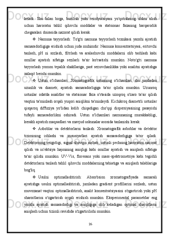 keladi.   Shu   bilan   birga,   buzilish   yoki   rezolyutsiyani   yo'qotishning   oldini   olish
uchun   haroratni   tahlil   qiluvchi   moddalar   va   statsionar   fazaning   barqarorlik
chegaralari doirasida nazorat qilish kerak.
 Namuna   tayyorlash:   To'g'ri   namuna   tayyorlash   texnikasi   yaxshi   ajratish
samaradorligiga erishish uchun juda muhimdir. Namuna konsentratsiyasi, erituvchi
tanlash,   pH   ni   sozlash,   filtrlash   va   aralashuvchi   moddalarni   olib   tashlash   kabi
omillar   ajratish   sifatiga   sezilarli   ta'sir   ko'rsatishi   mumkin.   Noto'g'ri   namuna
tayyorlash yomon tepalik shakllariga, past sezuvchanlikka yoki analitni ajratishga
xalaqit berishi mumkin.
 Ustun   o'lchamlari:   Xromatografik   ustunning   o'lchamlari,   shu   jumladan
uzunlik   va   diametr,   ajratish   samaradorligiga   ta'sir   qilishi   mumkin.   Uzunroq
ustunlar   odatda   analitlar   va   statsionar   faza   o'rtasida   uzoqroq   o'zaro   ta'sir   qilish
vaqtini ta'minlash orqali yuqori aniqlikni ta'minlaydi. Kichikroq diametrli ustunlar
qisqaroq   diffuziya   yo'lidan   kelib   chiqadigan   cho'qqi   dispersiyasining   pasayishi
tufayli   samaradorlikni   oshiradi.   Ustun   o'lchamlari   namunaning   murakkabligi,
kerakli ajratish maqsadlari va mavjud uskunalar asosida tanlanishi kerak.
 Asboblar   va   detektorlarni   tanlash:   Xromatografik   asboblar   va   detektor
tizimining   ishlashi   va   xususiyatlari   ajratish   samaradorligiga   ta'sir   qiladi.
Detektorning sezgirligi, signal-shovqin nisbati, ustunli pechning haroratini nazorat
qilish   va   in'ektsiya   hajmining   aniqligi   kabi   omillar   ajratish   va   aniqlash   sifatiga
ta'sir   qilishi   mumkin.   UV-Vis,   floresans   yoki   mass-spektrometriya   kabi   tegishli
detektorlarni tanlash tahlil qiluvchi moddalarning tabiatiga va aniqlash talablariga
bog'liq.
 Usulni   optimallashtirish:   Absorbsion   xromatografiyada   samarali
ajratishga   usulni   optimallashtirish,   jumladan   gradient   profillarini   sozlash,   ustun
muvozanat vaqtini optimallashtirish, analit konsentratsiyasini  o'zgartirish yoki pH
sharoitlarini   o'zgartirish   orqali   erishish   mumkin.   Eksperimental   parametrlar   eng
yaxshi   ajratish   samaradorligi   va   aniqligiga   olib   keladigan   optimal   sharoitlarni
aniqlash uchun tizimli ravishda o'zgartirilishi mumkin.
26 