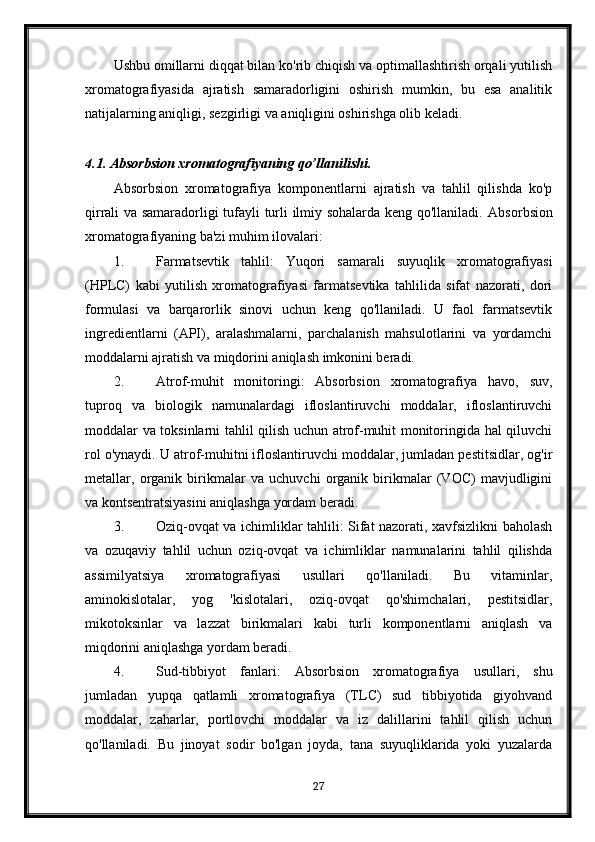 Ushbu omillarni diqqat bilan ko'rib chiqish va optimallashtirish orqali yutilish
xromatografiyasida   ajratish   samaradorligini   oshirish   mumkin,   bu   esa   analitik
natijalarning aniqligi, sezgirligi va aniqligini oshirishga olib keladi.
4.1. Absorbsion xromatografiyaning qo’llanilishi.
Absorbsion   xromatografiya   komponentlarni   ajratish   va   tahlil   qilishda   ko'p
qirrali va samaradorligi tufayli turli ilmiy sohalarda keng qo'llaniladi.   Absorbsion
xromatografiyaning ba'zi muhim ilovalari:
1. Farmatsevtik   tahlil:   Yuqori   samarali   suyuqlik   xromatografiyasi
(HPLC)   kabi   yutilish   xromatografiyasi   farmatsevtika   tahlilida   sifat   nazorati,   dori
formulasi   va   barqarorlik   sinovi   uchun   keng   qo'llaniladi.   U   faol   farmatsevtik
ingredientlarni   (API),   aralashmalarni,   parchalanish   mahsulotlarini   va   yordamchi
moddalarni ajratish va miqdorini aniqlash imkonini beradi.
2. Atrof-muhit   monitoringi:   Absorbsion   xromatografiya   havo,   suv,
tuproq   va   biologik   namunalardagi   ifloslantiruvchi   moddalar,   ifloslantiruvchi
moddalar va toksinlarni tahlil qilish uchun atrof-muhit monitoringida hal qiluvchi
rol o'ynaydi. U atrof-muhitni ifloslantiruvchi moddalar, jumladan pestitsidlar, og'ir
metallar,   organik   birikmalar   va   uchuvchi   organik   birikmalar   (VOC)   mavjudligini
va kontsentratsiyasini aniqlashga yordam beradi.
3. Oziq-ovqat va ichimliklar tahlili: Sifat nazorati, xavfsizlikni baholash
va   ozuqaviy   tahlil   uchun   oziq-ovqat   va   ichimliklar   namunalarini   tahlil   qilishda
assimilyatsiya   xromatografiyasi   usullari   qo'llaniladi.   Bu   vitaminlar,
aminokislotalar,   yog   'kislotalari,   oziq-ovqat   qo'shimchalari,   pestitsidlar,
mikotoksinlar   va   lazzat   birikmalari   kabi   turli   komponentlarni   aniqlash   va
miqdorini aniqlashga yordam beradi.
4. Sud-tibbiyot   fanlari:   Absorbsion   xromatografiya   usullari,   shu
jumladan   yupqa   qatlamli   xromatografiya   (TLC)   sud   tibbiyotida   giyohvand
moddalar,   zaharlar,   portlovchi   moddalar   va   iz   dalillarini   tahlil   qilish   uchun
qo'llaniladi.   Bu   jinoyat   sodir   bo'lgan   joyda,   tana   suyuqliklarida   yoki   yuzalarda
27 