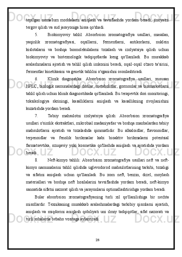 topilgan   noma'lum   moddalarni   aniqlash   va   tavsiflashda   yordam   beradi,   jinoyatni
tergov qilish va sud jarayoniga hissa qo'shadi.
5. Biokimyoviy   tahlil:   Absorbsion   xromatografiya   usullari,   masalan,
yaqinlik   xromatografiyasi,   oqsillarni,   fermentlarni,   antikorlarni,   nuklein
kislotalarni   va   boshqa   biomolekulalarni   tozalash   va   izolyatsiya   qilish   uchun
biokimyoviy   va   biotexnologik   tadqiqotlarda   keng   qo'llaniladi.   Bu   murakkab
aralashmalarni  ajratish va tahlil  qilish imkonini  beradi, oqsil-oqsil  o'zaro ta'sirini,
fermentlar kinetikasini va genetik tahlilni o'rganishni osonlashtiradi.
6. Klinik   diagnostika:   Absorbsion   xromatografiya   usullari,   xususan
HPLC, biologik namunalardagi dorilar, metabolitlar, gormonlar va biomarkerlarni
tahlil qilish uchun klinik diagnostikada qo'llaniladi. Bu terapevtik dori monitoringi,
toksikologiya   skriningi,   kasalliklarni   aniqlash   va   kasallikning   rivojlanishini
kuzatishda yordam beradi.
7. Tabiiy   mahsulotni   izolyatsiya   qilish:   Absorbsion   xromatografiya
usullari o'simlik ekstraktlari, mikrobial madaniyatlar va boshqa manbalardan tabiiy
mahsulotlarni   ajratish   va   tozalashda   qimmatlidir.   Bu   alkaloidlar,   flavonoidlar,
terpenoidlar   va   fenolik   birikmalar   kabi   bioaktiv   birikmalarni   potentsial
farmatsevtika,   ozuqaviy   yoki   kosmetika   qo'llashda   aniqlash   va   ajratishda   yordam
beradi.
8. Neft-kimyo   tahlili:   Absorbsion   xromatografiya   usullari   neft   va   neft-
kimyo   namunalarini   tahlil   qilishda   uglevodorod   mahsulotlarining   tarkibi,   tozaligi
va   sifatini   aniqlash   uchun   qo'llaniladi.   Bu   xom   neft,   benzin,   dizel,   moylash
materiallari   va   boshqa   neft   hosilalarini   tavsiflashda   yordam   beradi,   neft-kimyo
sanoatida sifatni nazorat qilish va jarayonlarni optimallashtirishga yordam beradi.
Bular   absorbsion   xromatografiyaning   turli   xil   qo'llanilishiga   bir   nechta
misollardir.   Texnikaning   murakkab   aralashmalardagi   tarkibiy   qismlarni   ajratish,
aniqlash   va   miqdorini   aniqlash   qobiliyati   uni   ilmiy   tadqiqotlar,   sifat   nazorati   va
turli sohalarda bebaho vositaga aylantiradi.
28 