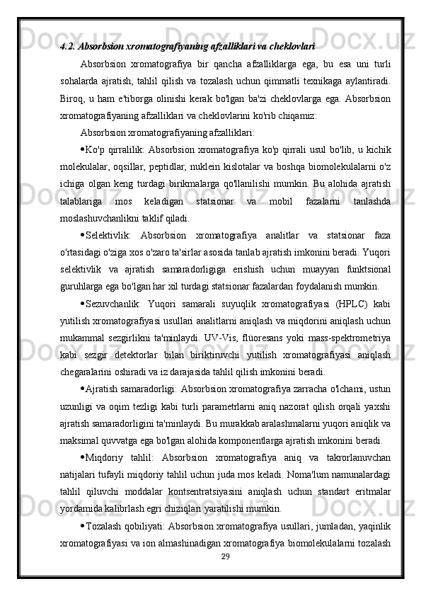 4.2. Absorbsion xromatografiyaning afzalliklari va cheklovlari
Absorbsion   xromatografiya   bir   qancha   afzalliklarga   ega,   bu   esa   uni   turli
sohalarda   ajratish,   tahlil   qilish   va   tozalash   uchun   qimmatli   texnikaga   aylantiradi.
Biroq,   u   ham   e'tiborga   olinishi   kerak   bo'lgan   ba'zi   cheklovlarga   ega.   Absorbsion
xromatografiyaning afzalliklari va cheklovlarini ko'rib chiqamiz:
Absorbsion xromatografiyaning afzalliklari:
 Ko'p qirralilik:  Absorbsion xromatografiya ko'p qirrali  usul  bo'lib, u kichik
molekulalar,  oqsillar,  peptidlar,  nuklein  kislotalar  va  boshqa  biomolekulalarni   o'z
ichiga   olgan   keng   turdagi   birikmalarga   qo'llanilishi   mumkin.   Bu   alohida   ajratish
talablariga   mos   keladigan   statsionar   va   mobil   fazalarni   tanlashda
moslashuvchanlikni taklif qiladi.
 Selektivlik:   Absorbsion   xromatografiya   analitlar   va   statsionar   faza
o'rtasidagi o'ziga xos o'zaro ta'sirlar asosida tanlab ajratish imkonini beradi. Yuqori
selektivlik   va   ajratish   samaradorligiga   erishish   uchun   muayyan   funktsional
guruhlarga ega bo'lgan har xil turdagi statsionar fazalardan foydalanish mumkin.
 Sezuvchanlik:   Yuqori   samarali   suyuqlik   xromatografiyasi   (HPLC)   kabi
yutilish xromatografiyasi usullari analitlarni aniqlash va miqdorini aniqlash uchun
mukammal   sezgirlikni   ta'minlaydi.   UV-Vis,   flüoresans   yoki   mass-spektrometriya
kabi   sezgir   detektorlar   bilan   biriktiruvchi   yutilish   xromatografiyasi   aniqlash
chegaralarini oshiradi va iz darajasida tahlil qilish imkonini beradi.
 Ajratish samaradorligi: Absorbsion xromatografiya zarracha o'lchami, ustun
uzunligi   va   oqim   tezligi   kabi   turli   parametrlarni   aniq   nazorat   qilish   orqali   yaxshi
ajratish samaradorligini ta'minlaydi. Bu murakkab aralashmalarni yuqori aniqlik va
maksimal quvvatga ega bo'lgan alohida komponentlarga ajratish imkonini beradi.
 Miqdoriy   tahlil:   Absorbsion   xromatografiya   aniq   va   takrorlanuvchan
natijalari tufayli miqdoriy tahlil uchun juda mos keladi. Noma'lum namunalardagi
tahlil   qiluvchi   moddalar   kontsentratsiyasini   aniqlash   uchun   standart   eritmalar
yordamida kalibrlash egri chiziqlari yaratilishi mumkin.
 Tozalash qobiliyati: Absorbsion xromatografiya usullari, jumladan, yaqinlik
xromatografiyasi va ion almashinadigan xromatografiya biomolekulalarni tozalash
29 