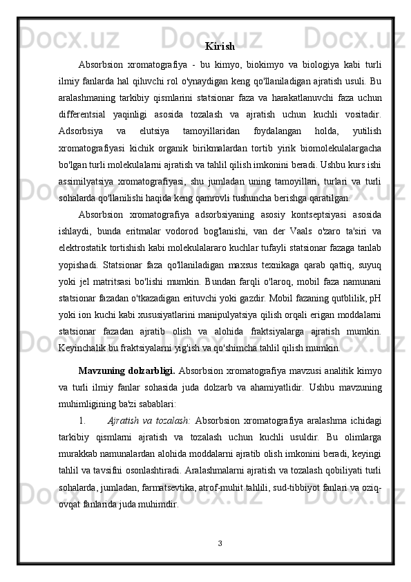 Kirish
Absorbsion   xromatografiya   -   bu   kimyo,   biokimyo   va   biologiya   kabi   turli
ilmiy fanlarda hal qiluvchi  rol o'ynaydigan keng qo'llaniladigan ajratish usuli. Bu
aralashmaning   tarkibiy   qismlarini   statsionar   faza   va   harakatlanuvchi   faza   uchun
differentsial   yaqinligi   asosida   tozalash   va   ajratish   uchun   kuchli   vositadir.
Adsorbsiya   va   elutsiya   tamoyillaridan   foydalangan   holda,   yutilish
xromatografiyasi   kichik   organik   birikmalardan   tortib   yirik   biomolekulalargacha
bo'lgan turli molekulalarni ajratish va tahlil qilish imkonini beradi. Ushbu kurs ishi
assimilyatsiya   xromatografiyasi,   shu   jumladan   uning   tamoyillari,   turlari   va   turli
sohalarda qo'llanilishi haqida keng qamrovli tushuncha berishga qaratilgan.
Absorbsion   xromatografiya   adsorbsiyaning   asosiy   kontseptsiyasi   asosida
ishlaydi,   bunda   eritmalar   vodorod   bog'lanishi,   van   der   Vaals   o'zaro   ta'siri   va
elektrostatik tortishish kabi molekulalararo kuchlar tufayli statsionar fazaga tanlab
yopishadi.   Statsionar   faza   qo'llaniladigan   maxsus   texnikaga   qarab   qattiq,   suyuq
yoki   jel   matritsasi   bo'lishi   mumkin.   Bundan   farqli   o'laroq,   mobil   faza   namunani
statsionar fazadan o'tkazadigan erituvchi yoki gazdir. Mobil fazaning qutblilik, pH
yoki ion kuchi kabi xususiyatlarini manipulyatsiya qilish orqali erigan moddalarni
statsionar   fazadan   ajratib   olish   va   alohida   fraktsiyalarga   ajratish   mumkin.
Keyinchalik bu fraktsiyalarni yig'ish va qo'shimcha tahlil qilish mumkin.
Mavzuning dolzarbligi.   Absorbsion xromatografiya mavzusi  analitik kimyo
va   turli   ilmiy   fanlar   sohasida   juda   dolzarb   va   ahamiyatlidir.   Ushbu   mavzuning
muhimligining ba'zi sabablari:
1. Ajratish   va   tozalash:   Absorbsion   xromatografiya   aralashma   ichidagi
tarkibiy   qismlarni   ajratish   va   tozalash   uchun   kuchli   usuldir.   Bu   olimlarga
murakkab namunalardan alohida moddalarni ajratib olish imkonini beradi, keyingi
tahlil va tavsifni osonlashtiradi. Aralashmalarni ajratish va tozalash qobiliyati turli
sohalarda, jumladan, farmatsevtika, atrof-muhit tahlili, sud-tibbiyot fanlari va oziq-
ovqat fanlarida juda muhimdir.
3 