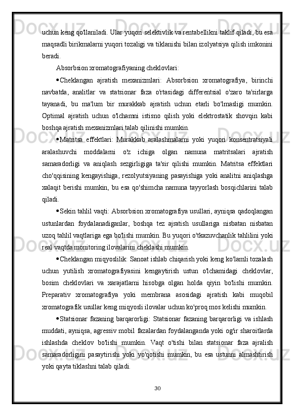 uchun keng qo'llaniladi. Ular yuqori selektivlik va rentabellikni taklif qiladi, bu esa
maqsadli birikmalarni yuqori tozaligi va tiklanishi bilan izolyatsiya qilish imkonini
beradi.
Absorbsion xromatografiyaning cheklovlari:
 Cheklangan   ajratish   mexanizmlari:   Absorbsion   xromatografiya,   birinchi
navbatda,   analitlar   va   statsionar   faza   o'rtasidagi   differentsial   o'zaro   ta'sirlarga
tayanadi,   bu   ma'lum   bir   murakkab   ajratish   uchun   etarli   bo'lmasligi   mumkin.
Optimal   ajratish   uchun   o'lchamni   istisno   qilish   yoki   elektrostatik   shovqin   kabi
boshqa ajratish mexanizmlari talab qilinishi mumkin.
 Matritsa   effektlari:   Murakkab   aralashmalarni   yoki   yuqori   konsentratsiyali
aralashuvchi   moddalarni   o'z   ichiga   olgan   namuna   matritsalari   ajratish
samaradorligi   va   aniqlash   sezgirligiga   ta'sir   qilishi   mumkin.   Matritsa   effektlari
cho'qqisining  kengayishiga,  rezolyutsiyaning   pasayishiga   yoki   analitni   aniqlashga
xalaqit berishi mumkin, bu esa qo'shimcha namuna tayyorlash bosqichlarini  talab
qiladi.
 Sekin tahlil vaqti: Absorbsion xromatografiya usullari, ayniqsa qadoqlangan
ustunlardan   foydalanadiganlar,   boshqa   tez   ajratish   usullariga   nisbatan   nisbatan
uzoq tahlil vaqtlariga ega bo'lishi mumkin.  Bu yuqori o'tkazuvchanlik tahlilini yoki
real vaqtda monitoring ilovalarini cheklashi mumkin.
 Cheklangan miqyoslilik: Sanoat ishlab chiqarish yoki keng ko'lamli tozalash
uchun   yutilish   xromatografiyasini   kengaytirish   ustun   o'lchamidagi   cheklovlar,
bosim   cheklovlari   va   xarajatlarni   hisobga   olgan   holda   qiyin   bo'lishi   mumkin.
Preparativ   xromatografiya   yoki   membrana   asosidagi   ajratish   kabi   muqobil
xromatografik usullar keng miqyosli ilovalar uchun ko'proq mos kelishi mumkin.
 Statsionar   fazaning  barqarorligi:   Statsionar   fazaning   barqarorligi  va   ishlash
muddati, ayniqsa, agressiv mobil fazalardan foydalanganda yoki og'ir sharoitlarda
ishlashda   cheklov   bo'lishi   mumkin.   Vaqt   o'tishi   bilan   statsionar   faza   ajralish
samaradorligini   pasaytirishi   yoki   yo'qotishi   mumkin,   bu   esa   ustunni   almashtirish
yoki qayta tiklashni talab qiladi.
30 