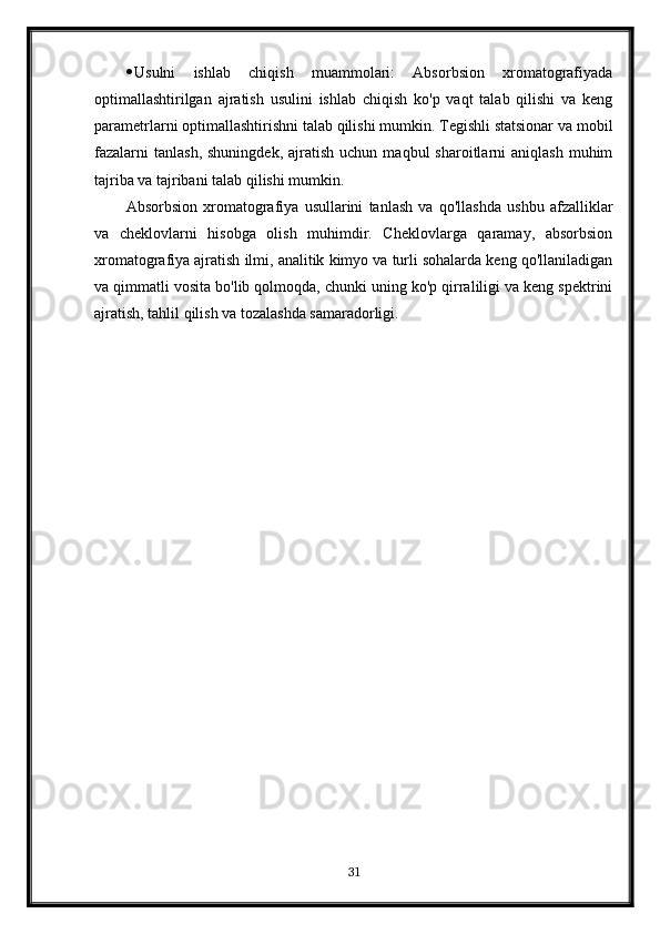  Usulni   ishlab   chiqish   muammolari:   Absorbsion   xromatografiyada
optimallashtirilgan   ajratish   usulini   ishlab   chiqish   ko'p   vaqt   talab   qilishi   va   keng
parametrlarni optimallashtirishni talab qilishi mumkin. Tegishli statsionar va mobil
fazalarni  tanlash,  shuningdek,   ajratish   uchun  maqbul  sharoitlarni   aniqlash  muhim
tajriba va tajribani talab qilishi mumkin.
Absorbsion   xromatografiya   usullarini   tanlash   va   qo'llashda   ushbu   afzalliklar
va   cheklovlarni   hisobga   olish   muhimdir.   Cheklovlarga   qaramay,   absorbsion
xromatografiya ajratish ilmi, analitik kimyo va turli sohalarda keng qo'llaniladigan
va qimmatli vosita bo'lib qolmoqda, chunki uning ko'p qirraliligi va keng spektrini
ajratish, tahlil qilish va tozalashda samaradorligi.
31