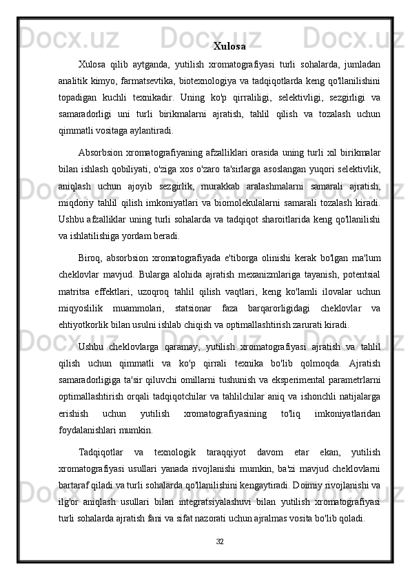 Xulosa
Xulosa   qilib   aytganda,   yutilish   xromatografiyasi   turli   sohalarda,   jumladan
analitik kimyo, farmatsevtika, biotexnologiya va tadqiqotlarda keng qo'llanilishini
topadigan   kuchli   texnikadir.   Uning   ko'p   qirraliligi,   selektivligi,   sezgirligi   va
samaradorligi   uni   turli   birikmalarni   ajratish,   tahlil   qilish   va   tozalash   uchun
qimmatli vositaga aylantiradi.
Absorbsion xromatografiyaning afzalliklari  orasida  uning turli  xil  birikmalar
bilan ishlash qobiliyati, o'ziga xos o'zaro ta'sirlarga asoslangan  yuqori selektivlik,
aniqlash   uchun   ajoyib   sezgirlik,   murakkab   aralashmalarni   samarali   ajratish,
miqdoriy   tahlil   qilish   imkoniyatlari   va   biomolekulalarni   samarali   tozalash   kiradi.
Ushbu afzalliklar  uning turli sohalarda va tadqiqot sharoitlarida keng qo'llanilishi
va ishlatilishiga yordam beradi.
Biroq,   absorbsion   xromatografiyada   e'tiborga   olinishi   kerak   bo'lgan   ma'lum
cheklovlar   mavjud.   Bularga   alohida   ajratish   mexanizmlariga   tayanish,   potentsial
matritsa   effektlari,   uzoqroq   tahlil   qilish   vaqtlari,   keng   ko'lamli   ilovalar   uchun
miqyoslilik   muammolari,   statsionar   faza   barqarorligidagi   cheklovlar   va
ehtiyotkorlik bilan usulni ishlab chiqish va optimallashtirish zarurati kiradi.
Ushbu   cheklovlarga   qaramay,   yutilish   xromatografiyasi   ajratish   va   tahlil
qilish   uchun   qimmatli   va   ko'p   qirrali   texnika   bo'lib   qolmoqda.   Ajratish
samaradorligiga ta'sir qiluvchi omillarni tushunish va eksperimental  parametrlarni
optimallashtirish   orqali   tadqiqotchilar   va   tahlilchilar   aniq   va   ishonchli   natijalarga
erishish   uchun   yutilish   xromatografiyasining   to'liq   imkoniyatlaridan
foydalanishlari mumkin.
Tadqiqotlar   va   texnologik   taraqqiyot   davom   etar   ekan,   yutilish
xromatografiyasi   usullari   yanada   rivojlanishi   mumkin,   ba'zi   mavjud   cheklovlarni
bartaraf qiladi va turli sohalarda qo'llanilishini kengaytiradi. Doimiy rivojlanishi va
ilg'or   aniqlash   usullari   bilan   integratsiyalashuvi   bilan   yutilish   xromatografiyasi
turli sohalarda ajratish fani va sifat nazorati uchun ajralmas vosita bo'lib qoladi.
32 