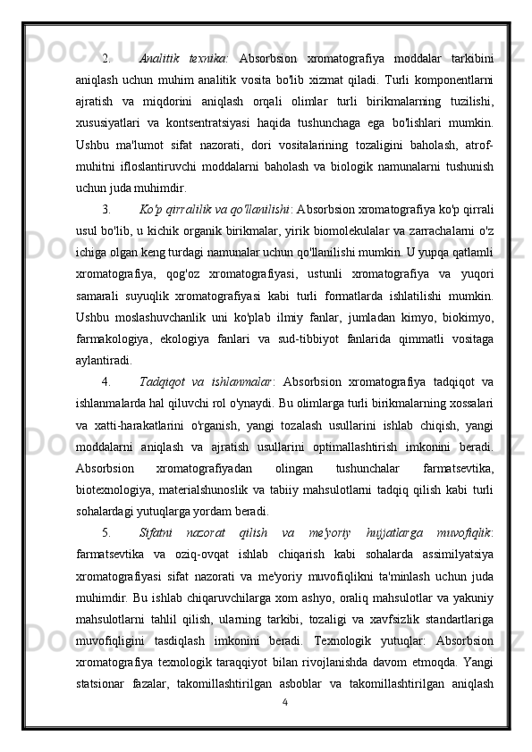 2. Analitik   texnika:   Absorbsion   xromatografiya   moddalar   tarkibini
aniqlash   uchun   muhim   analitik   vosita   bo'lib   xizmat   qiladi.   Turli   komponentlarni
ajratish   va   miqdorini   aniqlash   orqali   olimlar   turli   birikmalarning   tuzilishi,
xususiyatlari   va   kontsentratsiyasi   haqida   tushunchaga   ega   bo'lishlari   mumkin.
Ushbu   ma'lumot   sifat   nazorati,   dori   vositalarining   tozaligini   baholash,   atrof-
muhitni   ifloslantiruvchi   moddalarni   baholash   va   biologik   namunalarni   tushunish
uchun juda muhimdir.
3. Ko'p qirralilik va qo'llanilishi : Absorbsion xromatografiya ko'p qirrali
usul   bo'lib, u  kichik organik birikmalar, yirik biomolekulalar  va  zarrachalarni   o'z
ichiga olgan keng turdagi namunalar uchun qo'llanilishi mumkin. U yupqa qatlamli
xromatografiya,   qog'oz   xromatografiyasi,   ustunli   xromatografiya   va   yuqori
samarali   suyuqlik   xromatografiyasi   kabi   turli   formatlarda   ishlatilishi   mumkin.
Ushbu   moslashuvchanlik   uni   ko'plab   ilmiy   fanlar,   jumladan   kimyo,   biokimyo,
farmakologiya,   ekologiya   fanlari   va   sud-tibbiyot   fanlarida   qimmatli   vositaga
aylantiradi.
4. Tadqiqot   va   ishlanmalar :   Absorbsion   xromatografiya   tadqiqot   va
ishlanmalarda hal qiluvchi rol o'ynaydi. Bu olimlarga turli birikmalarning xossalari
va   xatti-harakatlarini   o'rganish,   yangi   tozalash   usullarini   ishlab   chiqish,   yangi
moddalarni   aniqlash   va   ajratish   usullarini   optimallashtirish   imkonini   beradi.
Absorbsion   xromatografiyadan   olingan   tushunchalar   farmatsevtika,
biotexnologiya,   materialshunoslik   va   tabiiy   mahsulotlarni   tadqiq   qilish   kabi   turli
sohalardagi yutuqlarga yordam beradi.
5. Sifatni   nazorat   qilish   va   me'yoriy   hujjatlarga   muvofiqlik :
farmatsevtika   va   oziq-ovqat   ishlab   chiqarish   kabi   sohalarda   assimilyatsiya
xromatografiyasi   sifat   nazorati   va   me'yoriy   muvofiqlikni   ta'minlash   uchun   juda
muhimdir.   Bu   ishlab   chiqaruvchilarga   xom   ashyo,   oraliq   mahsulotlar   va   yakuniy
mahsulotlarni   tahlil   qilish,   ularning   tarkibi,   tozaligi   va   xavfsizlik   standartlariga
muvofiqligini   tasdiqlash   imkonini   beradi.   Texnologik   yutuqlar:   Absorbsion
xromatografiya   texnologik   taraqqiyot   bilan   rivojlanishda   davom   etmoqda.   Yangi
statsionar   fazalar,   takomillashtirilgan   asboblar   va   takomillashtirilgan   aniqlash
4 