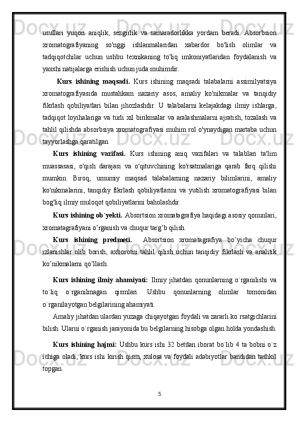 usullari   yuqori   aniqlik,   sezgirlik   va   samaradorlikka   yordam   beradi.   Absorbsion
xromatografiyaning   so'nggi   ishlanmalaridan   xabardor   bo'lish   olimlar   va
tadqiqotchilar   uchun   ushbu   texnikaning   to'liq   imkoniyatlaridan   foydalanish   va
yaxshi natijalarga erishish uchun juda muhimdir.
Kurs   ishining   maqsadi.   Kurs   ishining   maqsadi   talabalarni   assimilyatsiya
xromatografiyasida   mustahkam   nazariy   asos,   amaliy   ko'nikmalar   va   tanqidiy
fikrlash   qobiliyatlari   bilan   jihozlashdir.   U   talabalarni   kelajakdagi   ilmiy   ishlarga,
tadqiqot loyihalariga va turli xil birikmalar va aralashmalarni ajratish, tozalash va
tahlil qilishda absorbsiya xromatografiyasi muhim rol o'ynaydigan martaba uchun
tayyorlashga qaratilgan.
Kurs   ishining   vazifasi.   Kurs   ishining   aniq   vazifalari   va   talablari   ta'lim
muassasasi,   o'qish   darajasi   va   o'qituvchining   ko'rsatmalariga   qarab   farq   qilishi
mumkin.   Biroq,   umumiy   maqsad   talabalarning   nazariy   bilimlarini,   amaliy
ko'nikmalarini,   tanqidiy   fikrlash   qobiliyatlarini   va   yutilish   xromatografiyasi   bilan
bog'liq ilmiy muloqot qobiliyatlarini baholashdir.
Kurs ishining ob`yekti .  Absortsion xromatagrafiya haqidagi asosiy qonunlari,
xromatagrafiyani o’rganish va chuqur targ’b qilish.
Kurs   ishining   predmeti.     Absortsion   xromatagrafiya   bo’yicha   chuqur
izlanishlar   olib   borish,   axborotni   tahlil   qilish   uchun   tanqidiy   fikrlash   va   analitik
ko’nikmalarni qo’llash.
Kurs   ishining   ilmiy   ahamiyati:   Ilmiy   jihatdan   qonunlarning   o`rganilishi   va
to`liq   o`rganilmagan   qismlari.   Ushbu   qonunlarning   olimlar   tomonidan
o`rganilayotgan belgilarining ahamiyati.
Amaliy jihatdan ulardan yuzaga chiqayotgan foydali va zararli ko`rsatgichlarini
bilish. Ularni o`rganish jarayonida bu belgilarning hisobga olgan holda yondashish.
Kurs ishining hajmi:   Ushbu kurs ishi  32 betdan iborat  bo`lib 4 ta bobni o`z
ichiga oladi, kurs ishi  kirish qism,  xulosa va foydali  adabiyotlar  bandidan tashkil
topgan. 
5 