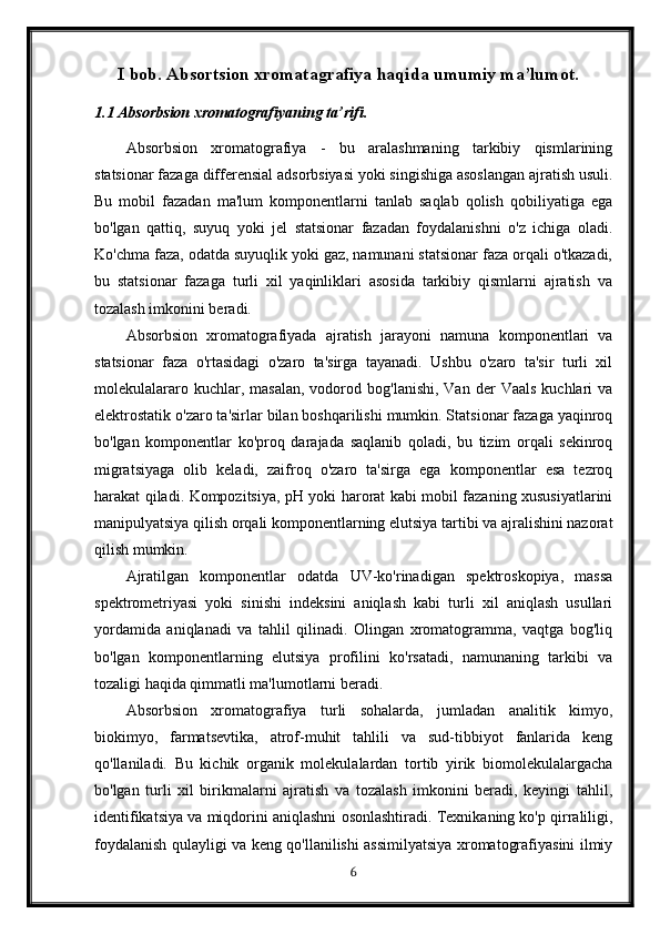 I bob. Absortsion xromatagrafiya haqida umumiy ma’lumot.
1.1 Absorbsion xromatografiyaning ta’rifi.
Absorbsion   xromatografiya   -   bu   aralashmaning   tarkibiy   qismlarining
statsionar fazaga differensial adsorbsiyasi yoki singishiga asoslangan ajratish usuli.
Bu   mobil   fazadan   ma'lum   komponentlarni   tanlab   saqlab   qolish   qobiliyatiga   ega
bo'lgan   qattiq,   suyuq   yoki   jel   statsionar   fazadan   foydalanishni   o'z   ichiga   oladi.
Ko'chma faza, odatda suyuqlik yoki gaz, namunani statsionar faza orqali o'tkazadi,
bu   statsionar   fazaga   turli   xil   yaqinliklari   asosida   tarkibiy   qismlarni   ajratish   va
tozalash imkonini beradi.
Absorbsion   xromatografiyada   ajratish   jarayoni   namuna   komponentlari   va
statsionar   faza   o'rtasidagi   o'zaro   ta'sirga   tayanadi.   Ushbu   o'zaro   ta'sir   turli   xil
molekulalararo  kuchlar,  masalan,   vodorod  bog'lanishi,  Van  der  Vaals  kuchlari   va
elektrostatik o'zaro ta'sirlar bilan boshqarilishi mumkin. Statsionar fazaga yaqinroq
bo'lgan   komponentlar   ko'proq   darajada   saqlanib   qoladi,   bu   tizim   orqali   sekinroq
migratsiyaga   olib   keladi,   zaifroq   o'zaro   ta'sirga   ega   komponentlar   esa   tezroq
harakat qiladi. Kompozitsiya, pH yoki harorat kabi mobil fazaning xususiyatlarini
manipulyatsiya qilish orqali komponentlarning elutsiya tartibi va ajralishini nazorat
qilish mumkin.
Ajratilgan   komponentlar   odatda   UV-ko'rinadigan   spektroskopiya,   massa
spektrometriyasi   yoki   sinishi   indeksini   aniqlash   kabi   turli   xil   aniqlash   usullari
yordamida   aniqlanadi   va   tahlil   qilinadi.   Olingan   xromatogramma,   vaqtga   bog'liq
bo'lgan   komponentlarning   elutsiya   profilini   ko'rsatadi,   namunaning   tarkibi   va
tozaligi haqida qimmatli ma'lumotlarni beradi.
Absorbsion   xromatografiya   turli   sohalarda,   jumladan   analitik   kimyo,
biokimyo,   farmatsevtika,   atrof-muhit   tahlili   va   sud-tibbiyot   fanlarida   keng
qo'llaniladi.   Bu   kichik   organik   molekulalardan   tortib   yirik   biomolekulalargacha
bo'lgan   turli   xil   birikmalarni   ajratish   va   tozalash   imkonini   beradi,   keyingi   tahlil,
identifikatsiya va miqdorini aniqlashni osonlashtiradi. Texnikaning ko'p qirraliligi,
foydalanish qulayligi va keng qo'llanilishi assimilyatsiya xromatografiyasini ilmiy
6 