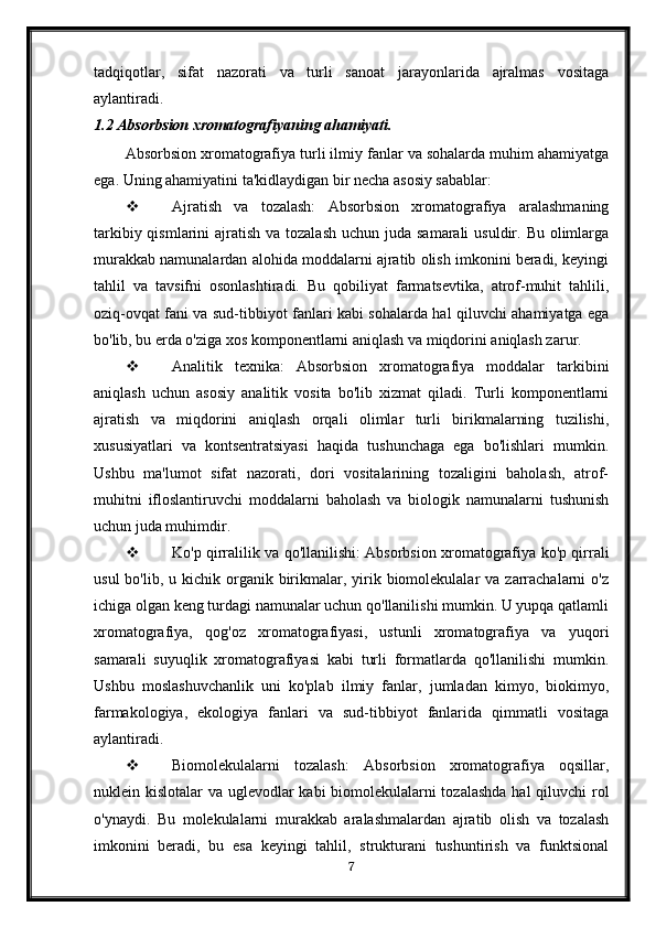 tadqiqotlar,   sifat   nazorati   va   turli   sanoat   jarayonlarida   ajralmas   vositaga
aylantiradi.
1.2 Absorbsion xromatografiyaning ahamiyati.
Absorbsion xromatografiya turli ilmiy fanlar va sohalarda muhim ahamiyatga
ega.  Uning ahamiyatini ta'kidlaydigan bir necha asosiy sabablar:
 Ajratish   va   tozalash:   Absorbsion   xromatografiya   aralashmaning
tarkibiy qismlarini  ajratish va tozalash  uchun juda  samarali  usuldir. Bu olimlarga
murakkab namunalardan alohida moddalarni ajratib olish imkonini beradi, keyingi
tahlil   va   tavsifni   osonlashtiradi.   Bu   qobiliyat   farmatsevtika,   atrof-muhit   tahlili,
oziq-ovqat fani va sud-tibbiyot fanlari kabi sohalarda hal qiluvchi ahamiyatga ega
bo'lib, bu erda o'ziga xos komponentlarni aniqlash va miqdorini aniqlash zarur.
 Analitik   texnika:   Absorbsion   xromatografiya   moddalar   tarkibini
aniqlash   uchun   asosiy   analitik   vosita   bo'lib   xizmat   qiladi.   Turli   komponentlarni
ajratish   va   miqdorini   aniqlash   orqali   olimlar   turli   birikmalarning   tuzilishi,
xususiyatlari   va   kontsentratsiyasi   haqida   tushunchaga   ega   bo'lishlari   mumkin.
Ushbu   ma'lumot   sifat   nazorati,   dori   vositalarining   tozaligini   baholash,   atrof-
muhitni   ifloslantiruvchi   moddalarni   baholash   va   biologik   namunalarni   tushunish
uchun juda muhimdir.
 Ko'p qirralilik va qo'llanilishi: Absorbsion xromatografiya ko'p qirrali
usul   bo'lib, u  kichik organik birikmalar, yirik biomolekulalar  va  zarrachalarni   o'z
ichiga olgan keng turdagi namunalar uchun qo'llanilishi mumkin. U yupqa qatlamli
xromatografiya,   qog'oz   xromatografiyasi,   ustunli   xromatografiya   va   yuqori
samarali   suyuqlik   xromatografiyasi   kabi   turli   formatlarda   qo'llanilishi   mumkin.
Ushbu   moslashuvchanlik   uni   ko'plab   ilmiy   fanlar,   jumladan   kimyo,   biokimyo,
farmakologiya,   ekologiya   fanlari   va   sud-tibbiyot   fanlarida   qimmatli   vositaga
aylantiradi.
 Biomolekulalarni   tozalash:   Absorbsion   xromatografiya   oqsillar,
nuklein kislotalar va uglevodlar kabi biomolekulalarni  tozalashda  hal  qiluvchi  rol
o'ynaydi.   Bu   molekulalarni   murakkab   aralashmalardan   ajratib   olish   va   tozalash
imkonini   beradi,   bu   esa   keyingi   tahlil,   strukturani   tushuntirish   va   funktsional
7