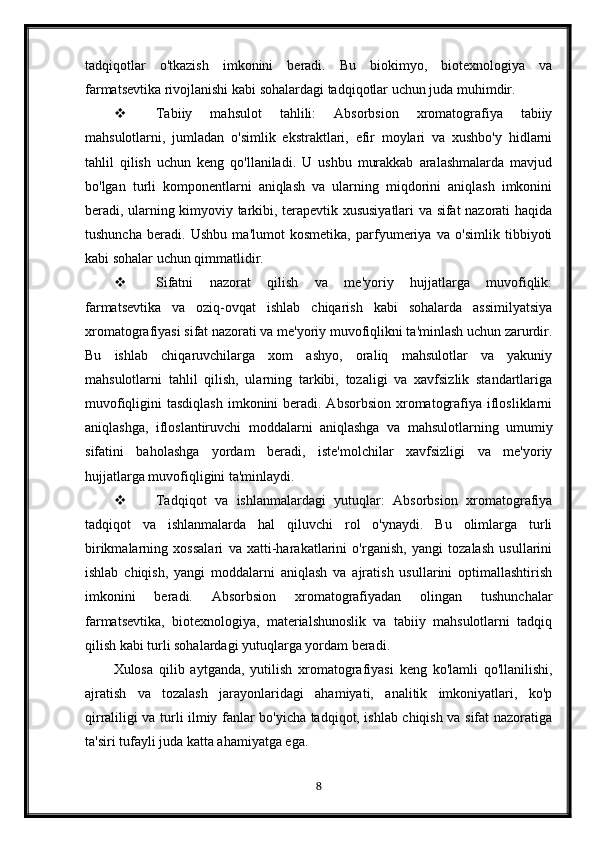 tadqiqotlar   o'tkazish   imkonini   beradi.   Bu   biokimyo,   biotexnologiya   va
farmatsevtika rivojlanishi kabi sohalardagi tadqiqotlar uchun juda muhimdir.
 Tabiiy   mahsulot   tahlili:   Absorbsion   xromatografiya   tabiiy
mahsulotlarni,   jumladan   o'simlik   ekstraktlari,   efir   moylari   va   xushbo'y   hidlarni
tahlil   qilish   uchun   keng   qo'llaniladi.   U   ushbu   murakkab   aralashmalarda   mavjud
bo'lgan   turli   komponentlarni   aniqlash   va   ularning   miqdorini   aniqlash   imkonini
beradi, ularning kimyoviy tarkibi, terapevtik xususiyatlari va sifat nazorati haqida
tushuncha   beradi.   Ushbu   ma'lumot   kosmetika,   parfyumeriya   va   o'simlik   tibbiyoti
kabi sohalar uchun qimmatlidir.
 Sifatni   nazorat   qilish   va   me'yoriy   hujjatlarga   muvofiqlik:
farmatsevtika   va   oziq-ovqat   ishlab   chiqarish   kabi   sohalarda   assimilyatsiya
xromatografiyasi sifat nazorati va me'yoriy muvofiqlikni ta'minlash uchun zarurdir.
Bu   ishlab   chiqaruvchilarga   xom   ashyo,   oraliq   mahsulotlar   va   yakuniy
mahsulotlarni   tahlil   qilish,   ularning   tarkibi,   tozaligi   va   xavfsizlik   standartlariga
muvofiqligini  tasdiqlash  imkonini  beradi. Absorbsion  xromatografiya iflosliklarni
aniqlashga,   ifloslantiruvchi   moddalarni   aniqlashga   va   mahsulotlarning   umumiy
sifatini   baholashga   yordam   beradi,   iste'molchilar   xavfsizligi   va   me'yoriy
hujjatlarga muvofiqligini ta'minlaydi.
 Tadqiqot   va   ishlanmalardagi   yutuqlar:   Absorbsion   xromatografiya
tadqiqot   va   ishlanmalarda   hal   qiluvchi   rol   o'ynaydi.   Bu   olimlarga   turli
birikmalarning   xossalari   va   xatti-harakatlarini   o'rganish,   yangi   tozalash   usullarini
ishlab   chiqish,   yangi   moddalarni   aniqlash   va   ajratish   usullarini   optimallashtirish
imkonini   beradi.   Absorbsion   xromatografiyadan   olingan   tushunchalar
farmatsevtika,   biotexnologiya,   materialshunoslik   va   tabiiy   mahsulotlarni   tadqiq
qilish kabi turli sohalardagi yutuqlarga yordam beradi.
Xulosa   qilib   aytganda,   yutilish   xromatografiyasi   keng   ko'lamli   qo'llanilishi,
ajratish   va   tozalash   jarayonlaridagi   ahamiyati,   analitik   imkoniyatlari,   ko'p
qirraliligi va turli ilmiy fanlar bo'yicha tadqiqot, ishlab chiqish va sifat nazoratiga
ta'siri tufayli juda katta ahamiyatga ega.
8 