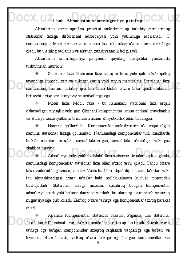 II bob. Absorbsion xromatografiya printsipi.
Absorbsion   xromatografiya   printsipi   aralashmaning   tarkibiy   qismlarining
statsionar   fazaga   differensial   adsorbsiyasi   yoki   yutilishiga   asoslanadi.   U
namunaning tarkibiy qismlari va statsionar faza o'rtasidagi o'zaro ta'sirni o'z ichiga
oladi, bu ularning saqlanish va ajratish xususiyatlarini belgilaydi.
Absorbsion   xromatografiya   jarayonini   quyidagi   bosqichlar   yordamida
tushuntirish mumkin:
 Statsionar faza: Statsionar faza qattiq matritsa yoki qatron kabi qattiq
tayanchga   immobilizatsiya   qilingan   qattiq   yoki   suyuq   materialdir.   Statsionar   faza
namunaning   ma'lum   tarkibiy   qismlari   bilan   tanlab   o'zaro   ta'sir   qilish   imkonini
beruvchi o'ziga xos kimyoviy xususiyatlarga ega.
 Mobil   faza:   Mobil   faza   -   bu   namunani   statsionar   faza   orqali
o'tkazadigan suyuqlik yoki gaz. Qiziqarli komponentlar uchun optimal eruvchanlik
va elutsiya xususiyatlarini ta'minlash uchun ehtiyotkorlik bilan tanlangan.
 Namuna   qo'llanilishi:   Komponentlar   aralashmasini   o'z   ichiga   olgan
namuna   statsionar   fazaga   qo'llaniladi.   Namunadagi   komponentlar   turli   shakllarda
bo'lishi   mumkin,   masalan,   suyuqlikda   erigan,   suyuqlikda   to'xtatilgan   yoki   gaz
shaklida mavjud.
 Adsorbsiya yoki yutilish: Mobil faza statsionar fazadan oqib o'tganda,
namunadagi   komponentlar   statsionar   faza   bilan   o'zaro   ta'sir   qiladi.   Ushbu   o'zaro
ta'sir vodorod bog'lanishi, van der Vaals kuchlari, dipol-dipol o'zaro ta'sirlari yoki
ion   almashinadigan   o'zaro   ta'sirlar   kabi   molekulalararo   kuchlar   tomonidan
boshqariladi.   Statsionar   fazaga   nisbatan   kuchliroq   bo'lgan   komponentlar
adsorbsiyalanadi yoki ko'proq darajada so'riladi, bu ularning tizim orqali sekinroq
migratsiyasiga olib keladi.  Zaifroq o'zaro ta'sirga ega komponentlar tezroq harakat
qiladi.
 Ajratish:   Komponentlar   statsionar   fazadan   o'tganda,   ular   statsionar
faza bilan differentsial o'zaro ta'siri asosida bir-biridan ajralib turadi. Kuchli o'zaro
ta'sirga   ega   bo'lgan   komponentlar   uzoqroq   saqlanish   vaqtlariga   ega   bo'ladi   va
keyinroq   elute   bo'ladi,   zaifroq   o'zaro   ta'sirga   ega   bo'lgan   komponentlar   esa
9