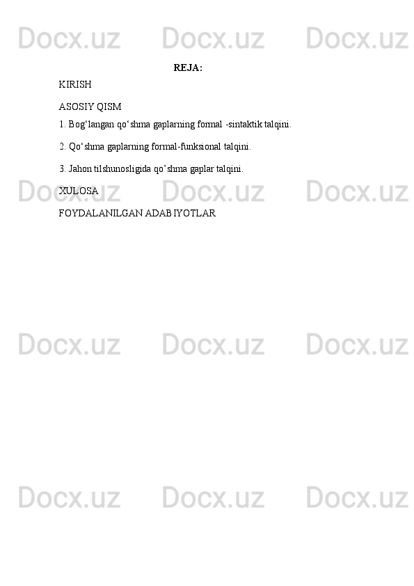                                      REJA:
KIRISH
ASOSIY QISM
1. Bog‘langan qo‘shma gaplarning formal -sintaktik talqini.
2. Qo‘shma gaplarning formal-funksional talqini.
3. Jahon tilshunosligida qo’shma gaplar talqini.
XULOSA
FOYDALANILGAN ADABIYOTLAR 