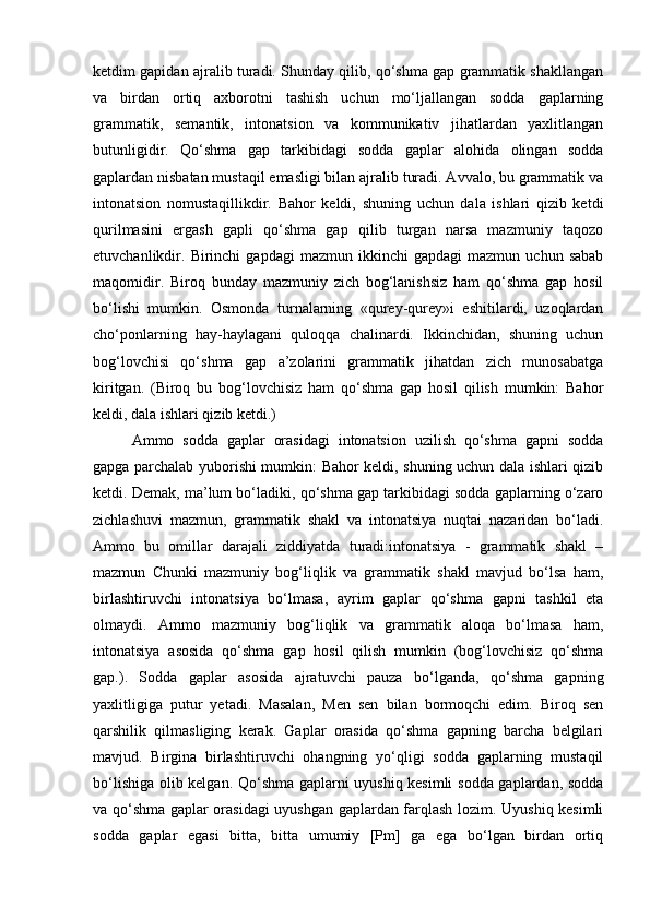 ketdim gapidan ajralib turadi. Shunday qilib, qo‘shma gap grammatik shakllangan
va   birdan   ortiq   axborotni   tashish   uchun   mo‘ljallangan   sodda   gaplarning
grammatik,   semantik,   intonatsion   va   kommunikativ   jihatlardan   yaxlitlangan
butunligidir.   Qo‘shma   gap   tarkibidagi   sodda   gaplar   alohida   olingan   sodda
gaplardan nisbatan mustaqil emasligi bilan ajralib turadi. Avvalo, bu grammatik va
intonatsion   nomustaqillikdir.   Bahor   keldi,   shuning   uchun   dala   ishlari   qizib   ketdi
qurilmasini   ergash   gapli   qo‘shma   gap   qilib   turgan   narsa   mazmuniy   taqozo
etuvchanlikdir.  Birinchi   gapdagi   mazmun   ikkinchi   gapdagi   mazmun   uchun  sabab
maqomidir.   Biroq   bunday   mazmuniy   zich   bog‘lanishsiz   ham   qo‘shma   gap   hosil
bo‘lishi   mumkin.   Osmonda   turnalarning   «qurey-qurey»i   eshitilardi,   uzoqlardan
cho‘ponlarning   hay-haylagani   quloqqa   chalinardi.   Ikkinchidan,   shuning   uchun
bog‘lovchisi   qo‘shma   gap   a’zolarini   grammatik   jihatdan   zich   munosabatga
kiritgan.   (Biroq   bu   bog‘lovchisiz   ham   qo‘shma   gap   hosil   qilish   mumkin:   Bahor
keldi, dala ishlari qizib ketdi.) 
Ammo   sodda   gaplar   orasidagi   intonatsion   uzilish   qo‘shma   gapni   sodda
gapga parchalab yuborishi mumkin: Bahor keldi, shuning uchun dala ishlari qizib
ketdi. Demak, ma’lum bo‘ladiki, qo‘shma gap tarkibidagi sodda gaplarning o‘zaro
zichlashuvi   mazmun,   grammatik   shakl   va   intonatsiya   nuqtai   nazaridan   bo‘ladi.
Ammo   bu   omillar   darajali   ziddiyatda   turadi:intonatsiya   -   grammatik   shakl   –
mazmun   Chunki   mazmuniy   bog‘liqlik   va   grammatik   shakl   mavjud   bo‘lsa   ham,
birlashtiruvchi   intonatsiya   bo‘lmasa,   ayrim   gaplar   qo‘shma   gapni   tashkil   eta
olmaydi.   Ammo   mazmuniy   bog‘liqlik   va   grammatik   aloqa   bo‘lmasa   ham,
intonatsiya   asosida   qo‘shma   gap   hosil   qilish   mumkin   (bog‘lovchisiz   qo‘shma
gap.).   Sodda   gaplar   asosida   ajratuvchi   pauza   bo‘lganda,   qo‘shma   gapning
yaxlitligiga   putur   yetadi.   Masalan,   Men   sen   bilan   bormoqchi   edim.   Biroq   sen
qarshilik   qilmasliging   kerak.   Gaplar   orasida   qo‘shma   gapning   barcha   belgilari
mavjud.   Birgina   birlashtiruvchi   ohangning   yo‘qligi   sodda   gaplarning   mustaqil
bo‘lishiga olib kelgan. Qo‘shma gaplarni uyushiq kesimli  sodda gaplardan, sodda
va qo‘shma gaplar orasidagi uyushgan gaplardan farqlash lozim. Uyushiq kesimli
sodda   gaplar   egasi   bitta,   bitta   umumiy   [Pm]   ga   ega   bo‘lgan   birdan   ortiq 